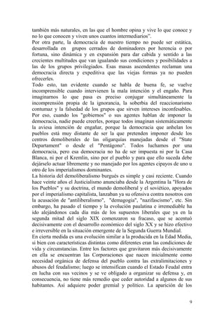 9
también más naturales, en las que el hombre opina y vive lo que conoce y
no lo que conocen y viven unos cuantos intermediarios‖.
Por otra parte, la democracia de nuestro tiempo no puede ser estática,
desarrollada en grupos cerrados de dominadores por herencia o por
fortuna, sino dinámica y en expansión para dar cabida y sentido a las
crecientes multitudes que van igualando sus condiciones y posibilidades a
las de los grupos privilegiados. Esas masas ascendentes reclaman una
democracia directa y expeditiva que las viejas formas ya no pueden
ofrecerles.
Todo esto, tan evidente cuando se habla de buena fe, se vuelve
incomprensible cuando intervienen la mala intención y el engaño. Para
imaginarnos lo que pasa es preciso conjugar simultáneamente la
incomprensión propia de la ignorancia, la soberbia del reaccionarismo
contumaz y la falsedad de los grupos que sirven intereses inconfesables.
Por eso, cuando los "gobiernos" o sus agentes hablan de imponer la
democracia, nadie puede creerles, porque todos imaginan sistemáticamente
la aviesa intención de engañar, porque la democracia que anhelan los
pueblos está muy distante de ser la que pretenden imponer desde los
centros demoliberales de las oligarquías manejadas desde el "State
Departament" o desde el "Pentágono". Todos luchamos por una
democracia, pero esa democracia no ha de ser impuesta ni por la Casa
Blanca, ni por el Kremlin, sino por el pueblo y para que ello suceda debe
dejárselo actuar libremente y no manejado por los agentes cipayos de uno u
otro de los imperialismos dominantes.
La historia del demoliberalismo burgués es simple y casi reciente. Cuando
hace veinte años el Justicialismo anunciaba desde la Argentina la "Hora de
los Pueblos" y su doctrina, el mundo demoliberal y el soviético, apoyados
por el imperialismo capitalista, lanzaban ya su ofensiva contra nosotros con
la acusación de "antiliberalismo", "demagogia", "nazifascismo", etc. Sin
embargo, ha pasado el tiempo y la evolución paulatina e irremediable ha
ido alejándonos cada día más de los supuestos liberales que ya en la
segunda mitad del siglo XIX comenzaron su fracaso, que se acentuó
decisivamente con el desarrollo económico del siglo XX y se hizo efectivo
e irreversible en la situación emergente de la Segunda Guerra Mundial.
En cierta medida es una evolución similar a la producida en la Edad Media,
si bien con características distintas como diferentes eran las condiciones de
vida y circunstancias. Entre los factores que gravitaron más decisivamente
en ella se encuentran las Corporaciones que nacen inicialmente como
necesidad orgánica de defensa del pueblo contra las extralimitaciones y
abusos del feudalismo; luego se intensifican cuando el Estado Feudal entra
en lucha con sus vecinos y se ve obligado a organizar su defensa y, en
consecuencia, no tiene más remedio que ceder autoridad a algunos de sus
habitantes. Así adquiere poder gremial y político. La aparición de los
 