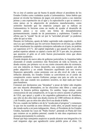 90
No es éste el camino que de buena fe puede ofrecer el presidente de los
Estados Unidos como verdadera ayuda a Latinoamérica. Antes habría que
pensar en nivelar las balanzas de pagos con precios justos a sus materias
primas y una exportación sin el agio y la especulación a que se somete a
estos países en la adquisición de productos manufacturados, como
asimismo haciendo que las empresas yanquis que se radican en
Latinoamérica lo hicieran como un medio de ayudar al desarrollo de
nuestros países y no como una forma de descapitalizarnos
permanentemente, cuando no de penetrarnos y explotarnos. Cuando se
afirma que la "ayuda" ha de ser por la "actividad privada" ya podemos
saber de qué se trata.
Durante mi Gobierno, aparte de haber suprimido todo empréstito, se dictó
una Ley que establecía que los servicios financieros en divisas, que debían
recibir anualmente los capitales extranjeros radicados en el país, no podrían
ser superiores al 8 % del capital importado y que pasado los cinco años,
podían repatriar además su capital a razón del 20 % por año, los primeros
que pusieron el grito en el cielo fueron precisamente éstos que ahora
pretenden ayudarnos.
Cuando después de nueve años de gobierno justicialista, la Argentina había
alcanzado el estado económico más floreciente de toda su historia, sin
deuda externa, por primera vez en sus ciento cincuenta años de existencia,
con una industria en franco desarrollo, una economía popular con alto
poder adquisitivo y un estado financiero equilibrado con una reserva
financiera apreciable, como asimismo con un alto nivel de vida y una
inflación detenida, los Estados Unidos se convirtieron en el centro de
conspiración contra nuestro Gobierno, porque este país no sólo no nos
ayudó, sino que cuando nos ayudamos nosotros, no dejó nada por hacer
para hundirnos.
Comenzó por declararnos una "dictadura" a pesar de haber sido elegidos
por una mayoría abrumadora, en las elecciones más libres y sanas que
conoce la historia política argéntina. En cambio, luego caímos como
consecuencia de una conspiración, en la que no estuvo ausente el gobierno
de USA, que apoyó y ayudó a los engendros gubernativos de Aramburu,
que sólo en dos años dejó una deuda externa de 2.000 millones de dólares,
y de Frondizi, que en otros dos años llevó esa deuda al doble.
Por eso, cuando me hablan a mí de la ―ayuda para el progreso‖ y rememoro
lo que nos ha ocurrido en estos últimos veinte años, no puedo menos que
dar rienda suelta a mi justa indignación. Ahora, el Presidente de los Estados
Unidos, haciendo las veces de "Padre Eterno", pretende en Punta del Este
que creamos en su palabra paternal, cuando la más dura experiencia nos
aconseja precisamente lo contrario.
Pensar que bajo semejantes auspicios se pueda alcanzar una integración a la
cual tengamos algo que agradecerle como pedirle peras al olmo. Un
 