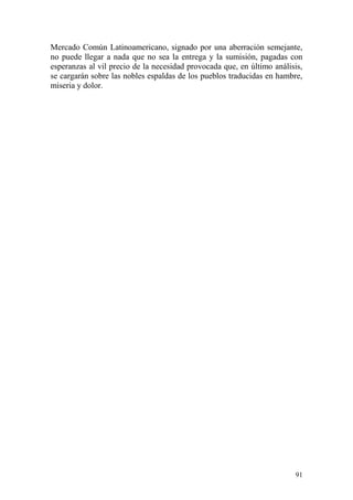 91
Mercado Común Latinoamericano, signado por una aberración semejante,
no puede llegar a nada que no sea la entrega y la sumisión, pagadas con
esperanzas al vil precio de la necesidad provocada que, en último análisis,
se cargarán sobre las nobles espaldas de los pueblos traducidas en hambre,
miseria y dolor.
 