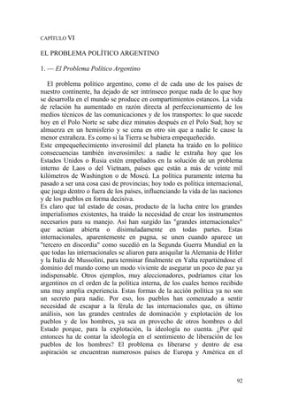92
CAPÍTULO VI
EL PROBLEMA POLÍTICO ARGENTINO
1. — El Problema Político Argentino
El problema político argentino, como el de cada uno de los países de
nuestro continente, ha dejado de ser intrínseco porque nada de lo que hoy
se desarrolla en el mundo se produce en compartimientos estancos. La vida
de relación ha aumentado en razón directa al perfeccionamiento de los
medios técnicos de las comunicaciones y de los transportes: lo que sucede
hoy en el Polo Norte se sabe diez minutos después en el Polo Sud; hoy se
almuerza en un hemisferio y se cena en otro sin que a nadie le cause la
menor extrañeza. Es como si la Tierra se hubiera empequeñecido.
Este empequeñecimiento inverosímil del planeta ha traído en lo político
consecuencias también inverosímiles: a nadie le extraña hoy que los
Estados Unidos o Rusia estén empeñados en la solución de un problema
interno de Laos o del Vietnam, países que están a más de veinte mil
kilómetros de Washington o de Moscú. La política puramente interna ha
pasado a ser una cosa casi de provincias; hoy todo es política internacional,
que juega dentro o fuera de los países, influenciando la vida de las naciones
y de los pueblos en forma decisiva.
Es claro que tal estado de cosas, producto de la lucha entre los grandes
imperialismos existentes, ha traído la necesidad de crear los instrumentos
necesarios para su manejo. Así han surgido las "grandes internacionales"
que actúan abierta o disimuladamente en todas partes. Estas
internacionales, aparentemente en pugna, se unen cuando aparece un
"tercero en discordia" como sucedió en la Segunda Guerra Mundial en la
que todas las internacionales se aliaron para aniquilar la Alemania de Hitler
y la Italia de Mussolini, para terminar finalmente en Yalta repartiéndose el
dominio del mundo como un modo viviente de asegurar un poco de paz ya
indispensable. Otros ejemplos, muy aleccionadores, podríamos citar los
argentinos en el orden de la política interna, de los cuales hemos recibido
una muy amplia experiencia. Estas formas de la acción política ya no son
un secreto para nadie. Por eso, los pueblos han comenzado a sentir
necesidad de escapar a la férula de las internacionales que, en último
análisis, son las grandes centrales de dominación y explotación de los
pueblos y de los hombres, ya sea en provecho de otros hombres o del
Estado porque, para la explotación, la ideología no cuenta. ¿Por qué
entonces ha de contar la ideología en el sentimiento de liberación de los
pueblos de los hombres? El problema es liberarse y dentro de esa
aspiración se encuentran numerosos países de Europa y América en el
 
