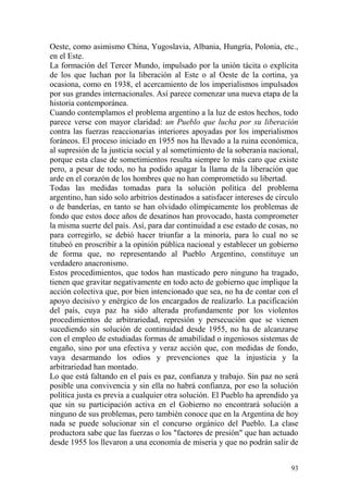 93
Oeste, como asimismo China, Yugoslavia, Albania, Hungría, Polonia, etc.,
en el Este.
La formación del Tercer Mundo, impulsado por la unión tácita o explícita
de los que luchan por la liberación al Este o al Oeste de la cortina, ya
ocasiona, como en 1938, el acercamiento de los imperialismos impulsados
por sus grandes internacionales. Así parece comenzar una nueva etapa de la
historia contemporánea.
Cuando contemplamos el problema argentino a la luz de estos hechos, todo
parece verse con mayor claridad: un Pueblo que lucha por su liberación
contra las fuerzas reaccionarias interiores apoyadas por los imperialismos
foráneos. El proceso iniciado en 1955 nos ha llevado a la ruina económica,
al supresión de la justicia social y al sometimiento de la soberanía nacional,
porque esta clase de sometimientos resulta siempre lo más caro que existe
pero, a pesar de todo, no ha podido apagar la llama de la liberación que
arde en el corazón de los hombres que no han comprometido su libertad.
Todas las medidas tomadas para la solución política del problema
argentino, han sido solo arbitrios destinados a satisfacer intereses de círculo
o de banderías, en tanto se han olvidado olímpicamente los problemas de
fondo que estos doce años de desatinos han provocado, hasta comprometer
la misma suerte del país. Así, para dar continuidad a ese estado de cosas, no
para corregirlo, se debió hacer triunfar a la minoría, para lo cual no se
titubeó en proscribir a la opinión pública nacional y establecer un gobierno
de forma que, no representando al Pueblo Argentino, constituye un
verdadero anacronismo.
Estos procedimientos, que todos han masticado pero ninguno ha tragado,
tienen que gravitar negativamente en todo acto de gobierno que implique la
acción colectiva que, por bien intencionado que sea, no ha de contar con el
apoyo decisivo y enérgico de los encargados de realizarlo. La pacificación
del país, cuya paz ha sido alterada profundamente por los violentos
procedimientos de arbitrariedad, represión y persecución que se vienen
sucediendo sin solución de continuidad desde 1955, no ha de alcanzarse
con el empleo de estudiadas formas de amabilidad o ingeniosos sistemas de
engaño, sino por una efectiva y veraz acción que, con medidas de fondo,
vaya desarmando los odios y prevenciones que la injusticia y la
arbitrariedad han montado.
Lo que está faltando en el país es paz, confianza y trabajo. Sin paz no será
posible una convivencia y sin ella no habrá confianza, por eso la solución
política justa es previa a cualquier otra solución. El Pueblo ha aprendido ya
que sin su participación activa en el Gobierno no encontrará solución a
ninguno de sus problemas, pero también conoce que en la Argentina de hoy
nada se puede solucionar sin el concurso orgánico del Pueblo. La clase
productora sabe que las fuerzas o los "factores de presión" que han actuado
desde 1955 los llevaron a una economía de miseria y que no podrán salir de
 