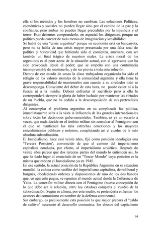94
ella si los métodos y los hombres no cambian. Las soluciones Políticas,
económicas y sociales no pueden llegar sino por el camino de la paz y la
confianza, pero ambas no pueden llegar precedidas por la injusticia y el
terror. Esto debemos comprenderlo, en especial los dirigentes, porque un
político puede carecer de todo menos de imaginación y sensibilidad.
Se habla de una "crisis argentina" porque su economía está en bancarrota,
pero no se habla de una crisis mayor presentada por una falta total de
política y honestidad que habiendo sido el comienzo, amenaza, con ser
también un final trágico de nuestros males. La crisis moral de los
argentinos es el peor azote de la situación actual, con el agravante que ha
sido provocada desde el poder; que se empeña con una contumacia
incomprensible de mantenerla, y de ser previa a toda otra solución.
Dentro de ese estado de cosas la clase trabajadora organizada ha sido el
refugio de los valores morales de la comunidad argentina y ella tiene la
grave responsabilidad de mantenerlos aun cuando a su alrededor todo se
descomponga. Consciente del deber de esta hora, no puede ceder ni a la
fuerza ni a la insidia. Deberá enfrentar al sacrificio pero a ella le
corresponderá siempre la gloria de haber luchado por mantener las virtudes
de un Pueblo, que no ha cedido a la descomposición de sus pretendidos
dirigentes.
Al contemplar el problema argentino en su complicada faz política,
inmediatamente salta a la vista la influencia de las grandes internacionales
sobre todas las decisiones gubernamentales. También, es ya un secreto a
voces, que nada decide en el ámbito militar sin consultar al Pentágono con
el que se mantienen las más estrechas conexiones y los mayores
entendimientos públicos y notorios, completando así el cuadro de la más
absoluta subordinación.
El Justicialismo, hace casi veinte años, fijó como posición ideológica una
"Tercera Posición'', convencido de que el camino del imperialismo
capitalista conducía, por efecto, al imperialismo soviético. Después de
veinte años parece que dos terceras partes del mundo lo entienden así, lo
que ha dado lugar al enunciado de un "Tercer Mundo" cuya posición es la
misma que esbozó el Justicialismo ya en 1945.
En ese sentido, la actual posición de la República Argentina en su situación
mundial, la coloca como satélite del imperialismo capitalista, demoliberal y
burgués, obedeciendo órdenes y disposiciones de uno de los dos bandos
que, en aparente pugna, se reparten el mundo actual desde la Coferencia de
Yalta. La conexión militar directa con el Pentágono (nueva concepción de
lo que debe ser la relación, entre los estados) completa el cuadro de la
subordinación. Según se afirma, por este medio, se pretendería enfrentar los
avances del comunismo en nombre de la defensa continental.
Sin embargo, es precisamente esta posición la que mejor prepara el "caldo
de cultivo" necesario al desarrollo comunista: los abusos del capitalismo
 