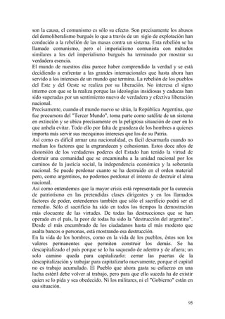 95
son la causa, el comunismo es sólo su efecto. Son precisamente los abusos
del demoliberalismo burgués lo que a través de un siglo de explotación han
conducido a la rebelión de las masas contra un sistema. Esta rebelión se ha
llamado comunismo, pero el imperialismo comunista con métodos
similares a los del imperialismo burgués ha terminado por mostrar su
verdadera esencia.
El mundo de nuestros días parece haber comprendido la verdad y se está
decidiendo a enfrentar a las grandes internacionales que hasta ahora han
servido a los intereses de un mundo que termina. La rebelión de los pueblos
del Este y del Oeste se realiza por su liberación. No interesa el signo
interno con que se la realiza porque las ideologías insidiosas y caducas han
sido superadas por un sentimiento nuevo de verdadera y efectiva liberación
nacional.
Precisamente, cuando el mundo nuevo se sitúa, la República Argentina, que
fue precursora del "Tercer Mundo", toma parte como satélite de un sistema
en extinción y se ubica precisamente en la peligrosa situación de caer en lo
que anhela evitar. Todo ello por falta de grandeza de los hombres a quienes
importa más servir sus mezquinos intereses que los de su Patria.
Así como es difícil armar una nacionalidad, es fácil desarmarla cuando no
median los factores que la engrandecen y cohesionan. Estos doce años de
distorsión de los verdaderos poderes del Estado han tenido la virtud de
destruir una comunidad que se encaminaba a la unidad nacional por los
caminos de la justicia social, la independencia económica y la soberanía
nacional. Se puede perdonar cuanto se ha destruido en el orden material
pero, como argentinos, no podemos perdonar el intento de destruir el alma
nacional.
Así como entendemos que la mayor crisis está representada por la carencia
de patriotismo en las pretendidas clases dirigentes y en los llamados
factores de poder, entendemos también que sólo el sacrificio podrá ser el
remedio. Sólo el sacrificio ha sido en todos los tiempos la demostración
más elocuente de las virtudes. De todas las destrucciones que se han
operado en el país, la peor de todas ha sido la "destrucción del argentino".
Desde el más encumbrado de los ciudadanos hasta el más modesto que
asalta bancos o personas, está mostrando esa destrucción.
En la vida de los hombres, como en la vida de los pueblos, éstos son los
valores permanentes que permiten construir los demás. Se ha
descapitalizado el país porque se lo ha saqueado de adentro y de afuera; un
solo camino queda para capitalizarlo: cerrar las puertas de la
descapitalización y trabajar para capitalizarlo nuevamente, porque el capital
no es trabajo acumulado. El Pueblo que ahora gasta su esfuerzo en una
lucha estéril debe volver al trabajo, pero para que ello suceda ha de existir
quien se lo pida y sea obedecido. Ni los militares, ni el "Gobierno" están en
esa situación.
 