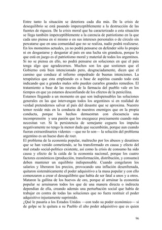 96
Entre tanto la situación se deteriora cada día más. De la crisis de
desequilibrio se está pasando imperceptiblemente a la destrucción de las
fuentes de riqueza. De la crisis moral que ha caracterizado a esta situación
se llega también imperceptiblemente a la carencia de patriotismo en la que
cada uno piensa en sí mismo o en sus intereses personales o de círculo sin
percatarse que en una comunidad que no se realiza, nadie podrá realizarse.
En los momentos actuales, ya no podrá pensarse en defender sólo lo propio
ni en desgastarse y desgastar al país en una lucha sin grandeza, porque lo
que está en juego es el patriotismo moral y material de todos los argentinos.
Si no se piensa en ello, no podrá pensarse en soluciones en que el país
tenga algo que agradecernos. Muchos son los que sostienen que el
Gobierno está bien intencionado pero, desgraciadamente, dicen que el
camino que conduce al infierno empedrado de buenas intenciones. La
terapéutica que esta empleando es a base de aspirina cuando todo está
indicando que a grandes males sólo pueden curarlos grandes remedios. El
tratamiento a base de las recetas de la farmacia del pueblo vale en los
tiempos en que ya estamos desconfiando de los efectos de la penicilina.
Estamos llegando a un momento en que son indispensables las soluciones
generales en las que intervengan todos los argentinos si en realidad de
verdad pretendernos salvar al país del desastre que se aproxima. Nuestro
temor reside más en la conducta de nuestros enemigos que en la propia
conducta, porque los hechos demuestran con elocuencia una
incomprensión y una pasión que los enceguece precisamente cuando más
necesitan ver. Si la persistencia de semejante ceguera los impulsa
negativamente no tengo la menor duda que sucumbirán, porque aun cuando
fueran extraordinarios videntes —que no lo son— la solución del problema
argentino es un hueso duro de roer.
El problema de la economía popular, maltrecho por los abusos y desatinos
que se han venido cometiendo, se ha transformado en causa y efecto del
mal estado social-político existente, así como la crisis de consumo ha sido
causa y efecto de la caída de la economía nacional, porque los cuatro
factores económicos (producción, transformación, distribución, y consumo)
deben mantener un equilibrio indispensable. Cuando congelaron los
salarios y liberaron los precios, provocando una inflación desenfrenada,
quitaron sistemáticamente el poder adquisitivo a la masa popular y con ello
comenzaron a crear el desequilibrio que había de ser fatal a unos y a otros.
Mataron la gallina de los huevos de oro, porque al arruinar la economía
popular se arruinaron todos los que de una manera directa o indirecta
dependían de ella, creando además una perturbación social que había de
trabajar en contra de todas las soluciones que no fuera restituir el poder
adquisitivo injustamente suprimido.
¿Qué le pasaría a los Estados Unidos —con todo su poder económico— si
de golpe se le quitara a su Pueblo el alto poder adquisitivo que es quien
 