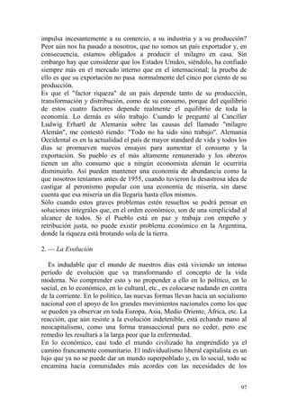 97
impulsa incesantemente a su comercio, a su industria y a su producción?
Peor aún nos ha pasado a nosotros, que no somos un país exportador y, en
consecuencia, estamos obligados a producir el milagro en casa. Sin
embargo hay que considerar que los Estados Unidos, siéndolo, ha confiado
siempre más en el mercado interno que en el internacional; la prueba de
ello es que su exportación no pasa normalmente del cinco por ciento de su
producción.
Es que el "factor riqueza" de un país depende tanto de su producción,
transformación y distribución, como de su consumo, porque del equilibrio
de estos cuatro factores depende realmente el equilibrio de toda la
economía. Lo demás es sólo trabajo. Cuando le pregunté al Canciller
Ludwig Erhartl de Alemania sobre las causas del llamado "milagro
Alemán", me contestó riendo: "Todo no ha sido sino trabajo". Alemania
Occidental es en la actualidad el país de mayor standard de vida y todos los
días se promueven nuevos ensayos para aumentar el consumo y la
exportación. Su pueblo es el más altamente remunerado y los obreros
tienen un alto consumo que a ningún economista alemán le ocurriría
disminuirlo. Así pueden mantener una economía de abundancia como la
que nosotros teníamos antes de 1955, cuando tuvieron la desastrosa idea de
castigar al peronismo popular con una economía de miseria, sin darse
cuenta que esa miseria un día llegaría hasta ellos mismos.
Sólo cuando estos graves problemas estén resueltos se podrá pensar en
soluciones integrales que, en el orden económico, son de una simplicidad al
alcance de todos. Si el Pueblo está en paz y trabaja con empeño y
retribución justa, no puede existir problema económico en la Argentina,
donde la riqueza está brotando sola de la tierra.
2. — La Evolución
Es indudable que el mundo de nuestros días está viviendo un intenso
período de evolución que va transformando el concepto de la vida
moderna. No comprender esto y no propender a ello en lo político, en lo
social, en lo económico, en lo cultural, etc., es colocarse nadando en contra
de la corriente. En lo político, las nuevas formas llevan hacia un socialismo
nacional con el apoyo de los grandes movimientos nacionales como los que
se pueden ya observar en toda Europa, Asia, Medio Oriente, África, etc. La
reacción, que aún resiste a la evolución indetenible, está echando mano al
neocapitalismo, como una forma transaccional para no ceder, pero ese
remedio les resultará a la larga peor que la enfermedad.
En lo económico, casi todo el mundo civilizado ha emprendido ya el
camino francamente comunitario. El individualismo liberal capitalista es un
lujo que ya no se puede dar un mundo superpoblado y, en lo social, todo se
encamina hacia comunidades más acordes con las necesidades de los
 