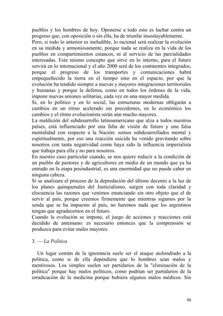 98
pueblos y los hombres de hoy. Oponerse a todo esto es luchar contra un
progreso que, con oposición o sin ella, ha de triunfar insoslayablemente.
Pero, si todo lo anterior es ineludible, lo racional será realizar la evolución
en su medida y armoniosamente, porque nada se realiza en la vida de los
pueblos en compartimientos estancos, ni al servicio de las parcialidades
interesadas. Este mismo concepto que sirve en lo interno, para el futuro
servirá en lo internacional y el año 2000 será de los continentes integrados,
porque el progreso de los transportes y comunicaciones habrá
empequeñecido la tierra en el tiempo sino en el espacio, por que la
evolución ha tendido siempre a nuevas y mayores integraciones territoriales
y humanas y porque la defensa, como en todos los órdenes de la vida,
impone nuevas uniones solitarias, cada vez en una mayor medida.
Si, en lo político y en lo social, las estructuras modernas obligarán a
cambios en un ritmo acelerado sin precedentes, en lo económico los
cambios y el ritmo evolucionista serán aún mucho mayores.
La maldición del subdesarrollo latinoamericano que alza a todos nuestros
países, está influenciado por una falta de visión de futuro y una falsa
mentalidad con respecto a la Nación: somos subdesarrollados mental y
espiritualmente, por eso una reacción suicida ha venido gravitando sobre
nosotros con tanta negatividad como haya sido la influencia imperialista
que trabaja para ella y no para nosotros.
En nuestro caso particular cuando, se nos quiere reducir a la condición de
un pueblo de pastores y de agricultores en medio de un mundo que ya ha
entrado en la etapa posindustrial, es una enormidad que no puede caber en
ninguna cabeza.
Si se analizara el proceso de la depredación del último decenio a la luz de
los planes quinquenales del Justicialismo, surgen con toda claridad y
elocuencia las razones que venimos enunciando sin otro objeto que el de
servir al país, porque creemos firmemente que mientras sigamos por la
senda que se ha impuesto al país, no haremos nada que los argentinos
tengan que agradecernos en el futuro.
Cuando la evolución se impone, el juego de acciones y reacciones está
decidido de antemano: es necesario entonces que la comprensión se
produzca para evitar males mayores.
3. — La Política
Un lugar común de la ignorancia suele ser el ataque atolondrado a la
política, como si de ella dependiera que lo hombres sean malos y
mentirosos. Los simples suelen ser partidarios de la "eliminación de la
política" porque hay malos políticos, como podrían ser partidarios de la
erradicación de la medicina porque hubiera algunos malos médicos. Sin
 