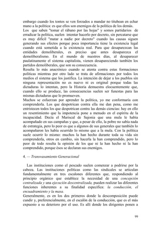 99
embargo cuando los tontos se ven forzados a mandar no titubean en echar
mano a la política: es que ellos son enemigos de la política de los demás.
Los que saben "tomar el rábano por las hojas" y somos partidarios de
erradicar la política, suelen intentar hacerlo por decreto, sin percatarse que
es muy difícil "matar a nadie por decreto" cuando las causas siguen
generando sus efectos porque poca importancia tiene la existencia legal
cuando está sometida a la existencia real. Para que desaparezcan las
entidades demoliberales, es preciso que antes desaparezca el
demoliberalismo. En el mundo de nuestros días, al desaparecer
paulatinamente el sistema capitalista, vienen desapareciendo también los
partidos demoliberales, que son su consecuencia.
Resulta lo más anacrónico cuando se atenta contra estas formaciones
políticas mientras por otro lado se trata de afirmaciones por todos los
medios el sistema que los justifica. La intención de dejar a los pueblos sin
ninguna representación no es nuevo ni es original porque todas las
dictaduras lo intentan, pero la Historia demuestra elocuentemente que,
cuando ello se produce, las consecuencias suelen ser funestas para las
mismas dictaduras que lo promueven.
Muchos se esfuerzan por aprender la política, yo me conformaría con
comprenderla. Los que despotrican contra ella me dan pena, como me
entristecen todos los que despotrican contra las demás ciencias: hay en ello
un resentimiento que la impotencia pone a menudo en el espíritu de la
incapacidad. Decía el Mariscal de Sajonia que una mula le había
acompañado en sus campañas y que, a pesar de ello, la pobre no sabía nada
de estrategia, pero lo peor es que a algunos de sus generales que también lo
acompañaron les había ocurrido lo mismo que a la mula. Con la política
suele ocurrir lo mismo: muchos la han hecho durante toda su vida sin
comprenderla, otros en cambio, sin hacerla la han comprendido, pero lo
peor de todo resulta la opinión de los que ni la han hecho ni la han
comprendido, porque ésos se declaran sus enemigos.
4. — Transvasamiento Generacional
Las instituciones como el pescado suelen comenzar a podrirse por la
cabeza. Las instituciones políticas como las sindicales se articulan
fundamentalmente en tres escalones diferentes que, respondiendo al
principio orgánico que establece la necesidad de una concepción
centralizada y una ejecución descentralizada, pueden realizar las diferentes
funciones inherentes a su finalidad específica: la conducción, el
encuadramiento y la masa.
Generalmente, es en los dos primeros donde la descomposición puede
cundir y, preferencialmente, en el escalón de la conducción, que es el más
expuesto a su deterioro por el uso. Es allí donde los dirigentes ponen a
 