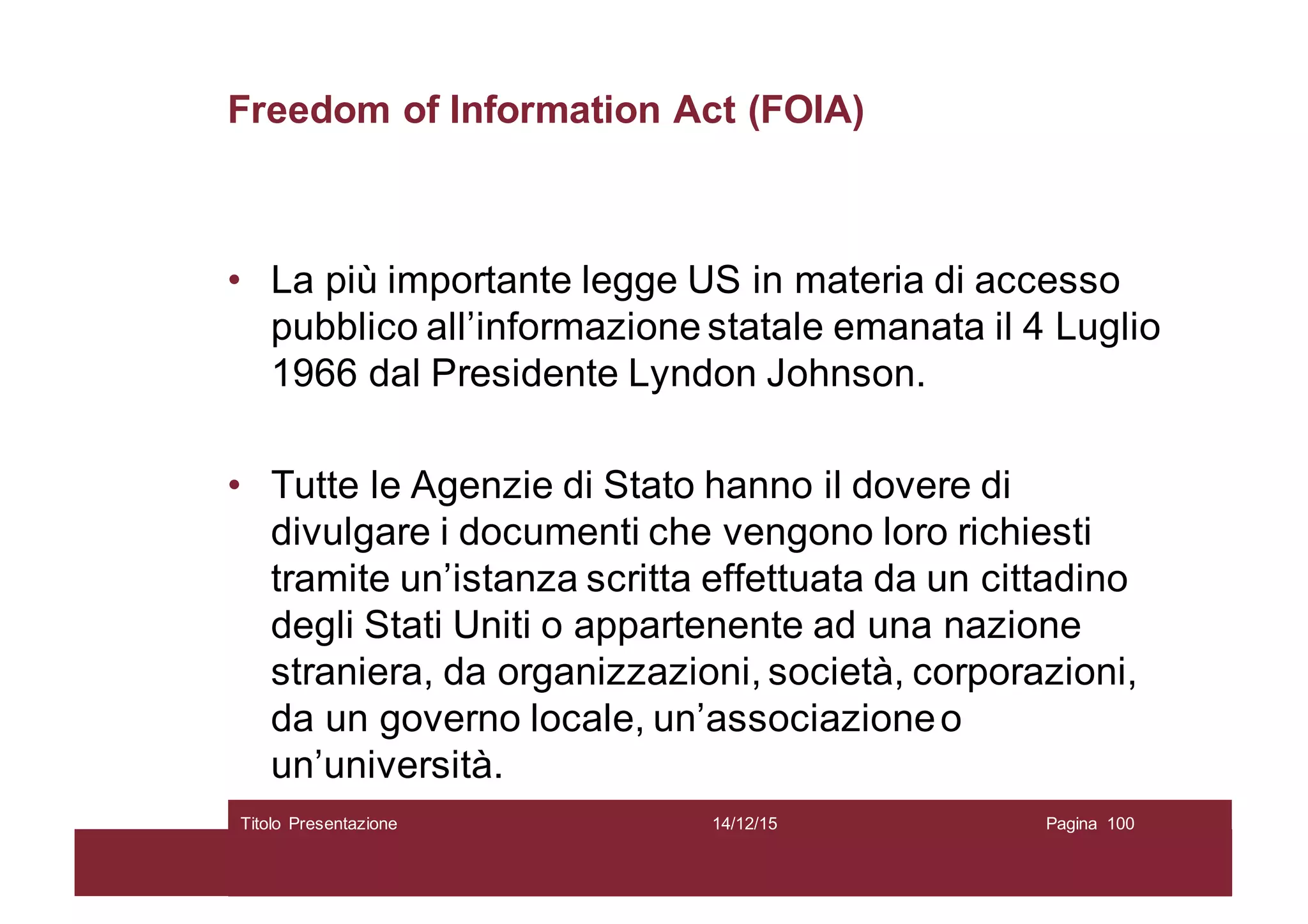 Freedom of Information Act (FOIA)
• La più importante legge US in materia di accesso
pubblico all’informazione statale emanata il 4 Luglio
1966 dal Presidente Lyndon Johnson.
• Tutte le Agenzie di Stato hanno il dovere di
divulgare i documenti che vengono loro richiesti
tramite un’istanza scritta effettuata da un cittadino
degli Stati Uniti o appartenente ad una nazione
straniera, da organizzazioni, società, corporazioni,
da un governo locale, un’associazioneo
un’università.
14/12/15Titolo Presentazione Pagina 100
 