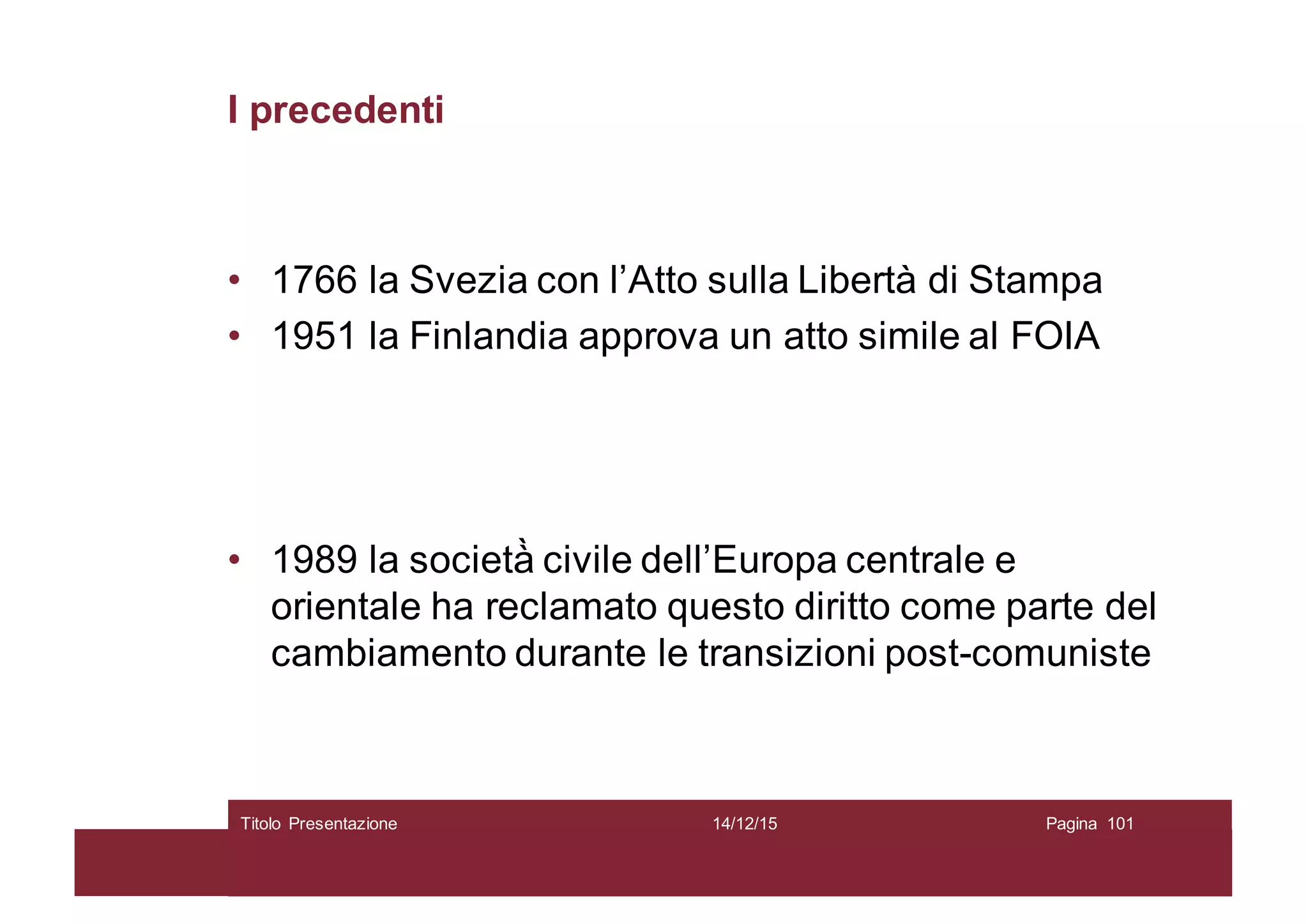 I precedenti
• 1766 la Svezia con l’Atto sulla Libertà di Stampa
• 1951 la Finlandia approva un atto simile al FOIA
• 1989 la società̀ civile dell’Europa centrale e
orientale ha reclamato questo diritto come parte del
cambiamento durante le transizioni post-comuniste
14/12/15Titolo Presentazione Pagina 101
 