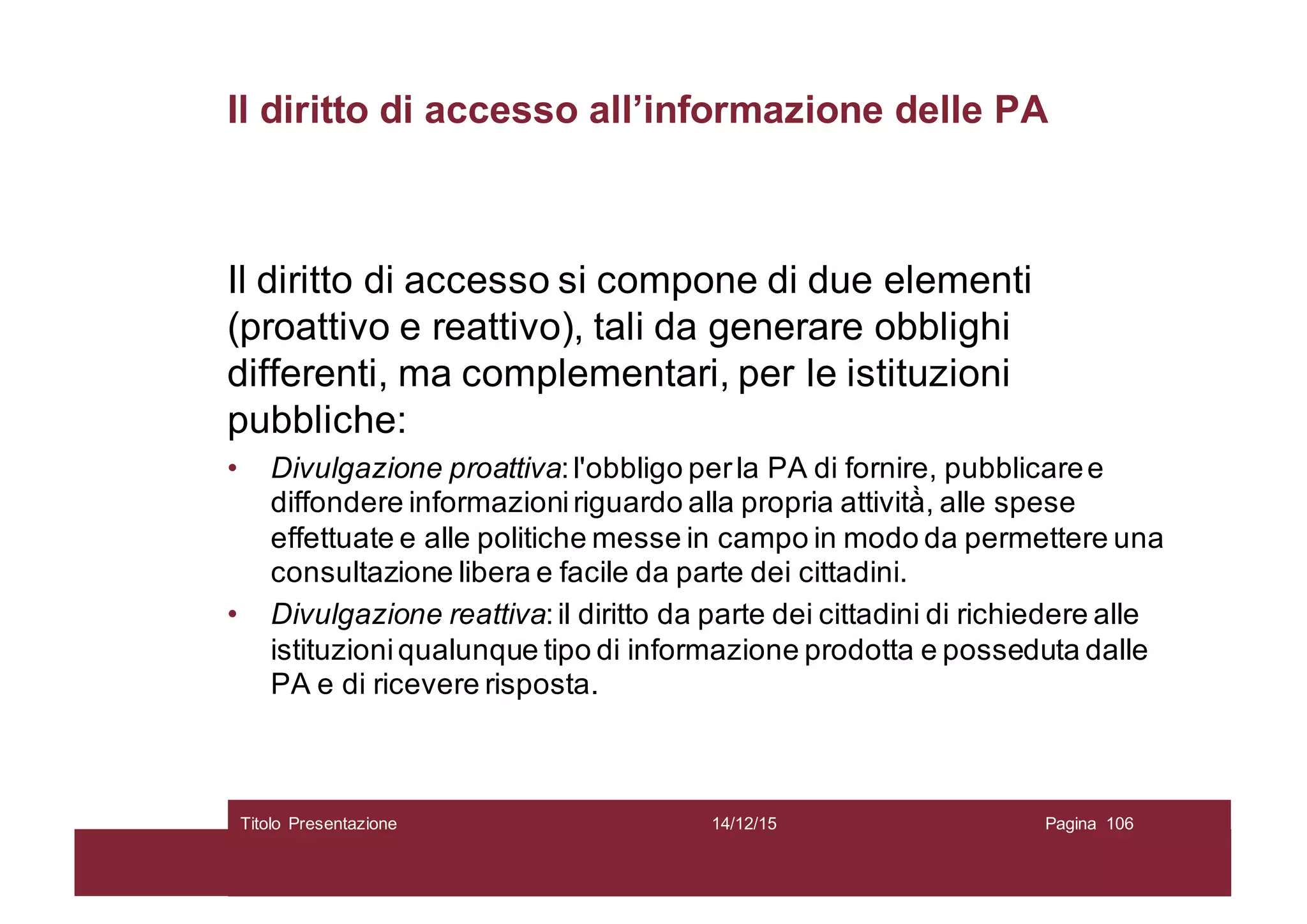 Il diritto di accesso all’informazione delle PA
Il diritto di accesso si compone di due elementi
(proattivo e reattivo), tali da generare obblighi
differenti, ma complementari, per le istituzioni
pubbliche:
• Divulgazione proattiva:l'obbligo perla PA di fornire, pubblicaree
diffondere informazioniriguardo alla propria attività̀ , alle spese
effettuate e alle politiche messe in campo in modo da permettere una
consultazione libera e facile da parte dei cittadini.
• Divulgazione reattiva:il diritto da parte dei cittadini di richiedere alle
istituzioniqualunque tipo di informazione prodotta e posseduta dalle
PA e di ricevere risposta.
14/12/15Titolo Presentazione Pagina 106
 