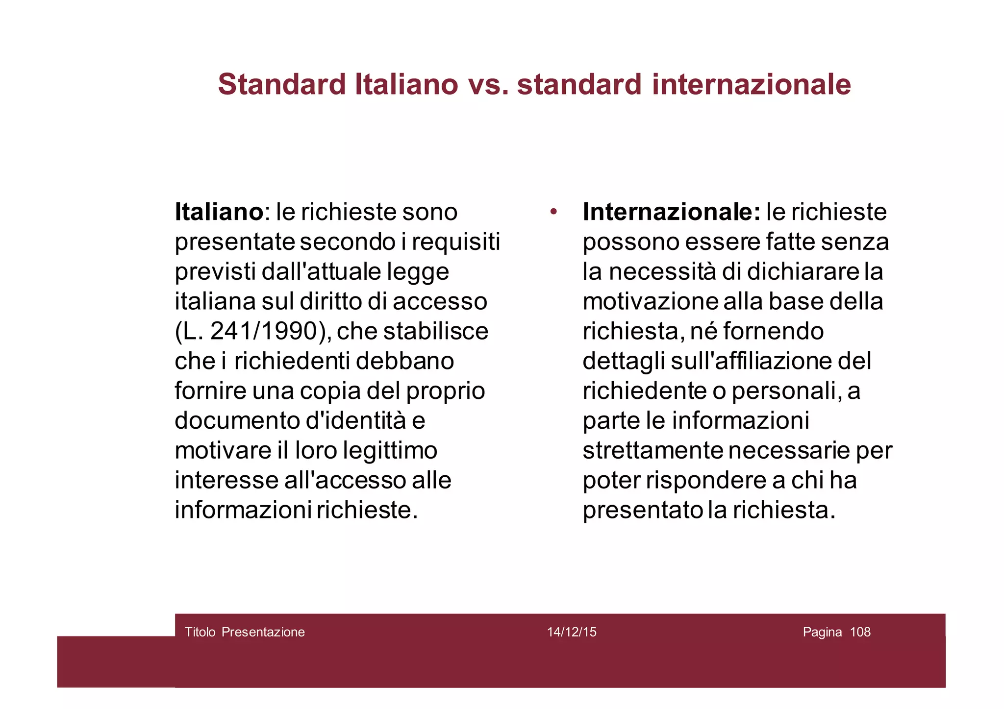 Standard Italiano vs. standard internazionale
Italiano: le richieste sono
presentate secondo i requisiti
previsti dall'attuale legge
italiana sul diritto di accesso
(L. 241/1990), che stabilisce
che i richiedenti debbano
fornire una copia del proprio
documento d'identità e
motivare il loro legittimo
interesse all'accesso alle
informazioni richieste.
• Internazionale: le richieste
possono essere fatte senza
la necessità di dichiarare la
motivazione alla base della
richiesta, né fornendo
dettagli sull'affiliazione del
richiedente o personali, a
parte le informazioni
strettamente necessarie per
poter rispondere a chi ha
presentato la richiesta.
14/12/15Titolo Presentazione Pagina 108
 