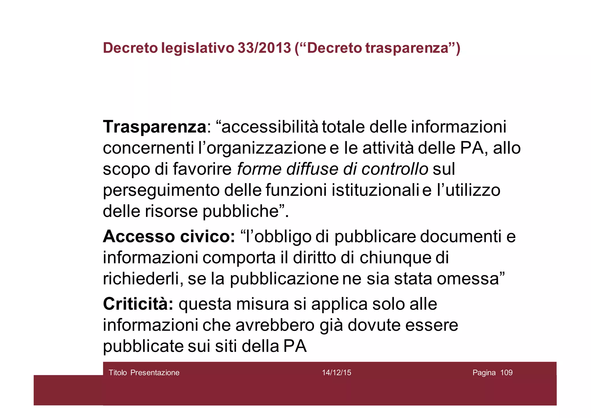 Decreto legislativo 33/2013 (“Decreto trasparenza”)
Trasparenza: “accessibilità totale delle informazioni
concernenti l’organizzazione e le attività delle PA, allo
scopo di favorire forme diffuse di controllo sul
perseguimento delle funzioni istituzionalie l’utilizzo
delle risorse pubbliche”.
Accesso civico: “l’obbligo di pubblicare documenti e
informazioni comporta il diritto di chiunque di
richiederli, se la pubblicazione ne sia stata omessa”
Criticità: questa misura si applica solo alle
informazioni che avrebbero già dovute essere
pubblicate sui siti della PA
14/12/15Titolo Presentazione Pagina 109
 