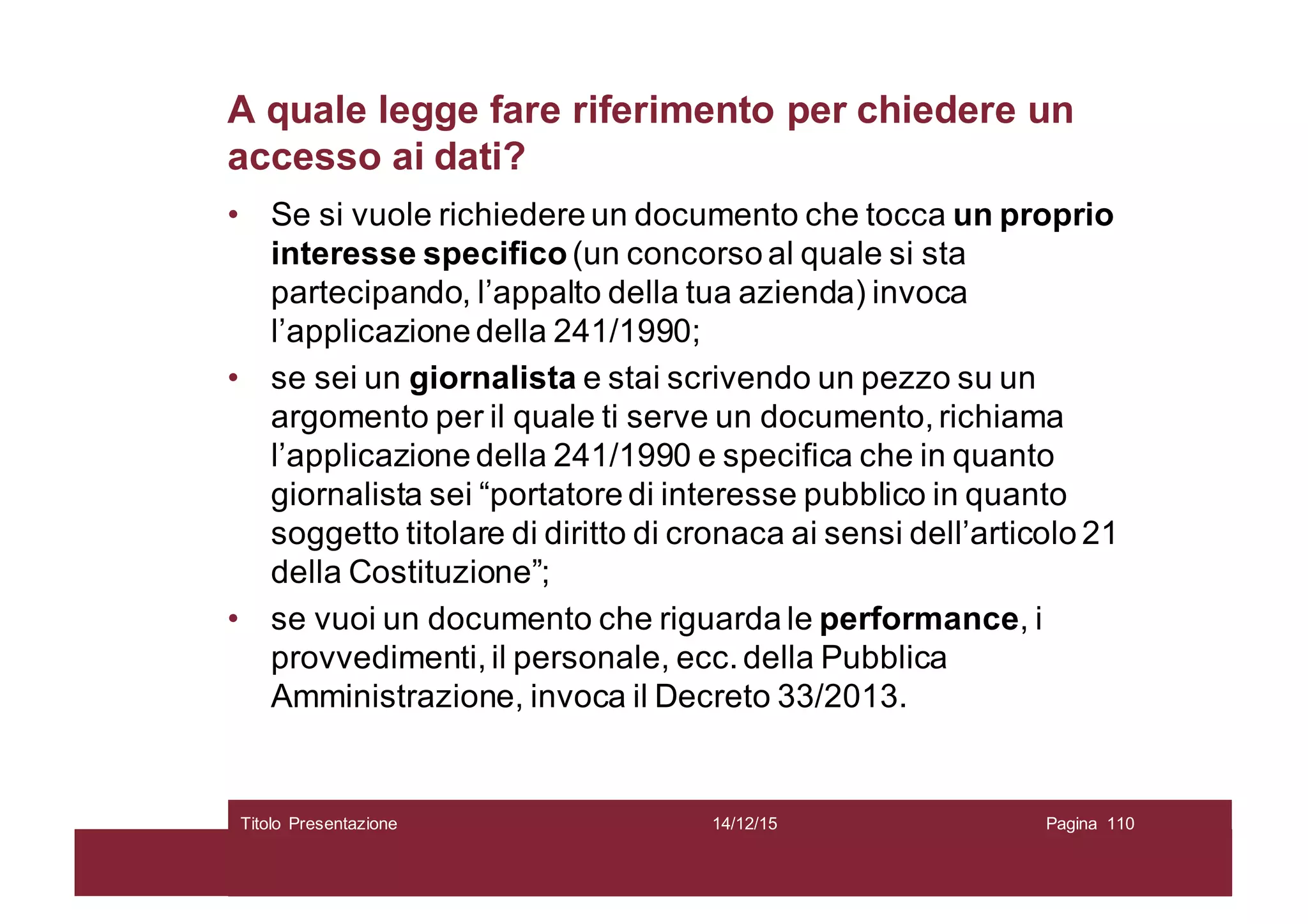 A quale legge fare riferimento per chiedere un
accesso ai dati?
• Se si vuole richiedere un documento che tocca un proprio
interesse specifico (un concorso al quale si sta
partecipando, l’appalto della tua azienda) invoca
l’applicazione della 241/1990;
• se sei un giornalista e stai scrivendo un pezzo su un
argomento per il quale ti serve un documento, richiama
l’applicazione della 241/1990 e specifica che in quanto
giornalista sei “portatore di interesse pubblico in quanto
soggetto titolare di diritto di cronaca ai sensi dell’articolo 21
della Costituzione”;
• se vuoi un documento che riguarda le performance, i
provvedimenti, il personale, ecc. della Pubblica
Amministrazione, invoca il Decreto 33/2013.
14/12/15Titolo Presentazione Pagina 110
 