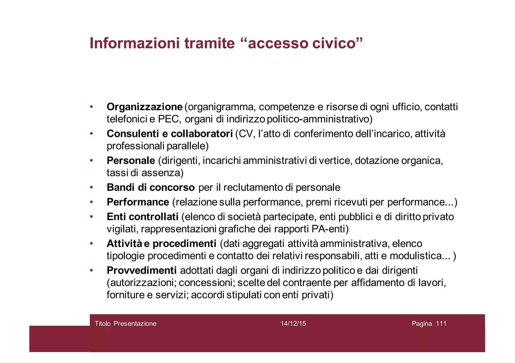 Informazioni tramite “accesso civico”
• Organizzazione(organigramma, competenze e risorsedi ogni ufficio, contatti
telefonici e PEC, organi di indirizzopolitico-amministrativo)
• Consulenti e collaboratori (CV, l’atto di conferimento dell’incarico, attività
professionali parallele)
• Personale (dirigenti, incarichi amministrativi di vertice, dotazione organica,
tassi di assenza)
• Bandi di concorso per il reclutamento di personale
• Performance (relazionesulla performance, premi ricevuti per performance...)
• Enti controllati (elenco di società partecipate, enti pubblici e di dirittoprivato
vigilati, rappresentazioni grafiche dei rapporti PA-enti)
• Attivitàe procedimenti (dati aggregati attivitàamministrativa, elenco
tipologie procedimenti e contatto dei relativi responsabili, atti e modulistica... )
• Provvedimenti adottati dagli organi di indirizzopoliticoe dai dirigenti
(autorizzazioni; concessioni; sceltedel contraente per affidamento di lavori,
forniture e servizi; accordi stipulati conenti privati)
14/12/15Titolo Presentazione Pagina 111
 