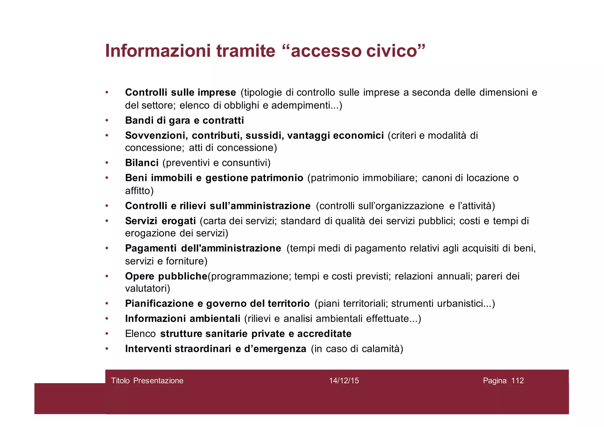 Informazioni tramite “accesso civico”
• Controlli sulle imprese (tipologie di controllo sulle imprese a seconda delle dimensioni e
del settore; elenco di obblighi e adempimenti...)
• Bandi di gara e contratti
• Sovvenzioni, contributi, sussidi, vantaggi economici (criteri e modalità di
concessione; atti di concessione)
• Bilanci (preventivi e consuntivi)
• Beni immobili e gestione patrimonio (patrimonio immobiliare; canoni di locazione o
affitto)
• Controlli e rilievi sull’amministrazione (controlli sull’organizzazione e l’attività)
• Servizi erogati (carta dei servizi; standard di qualità dei servizi pubblici; costi e tempi di
erogazione dei servizi)
• Pagamenti dell'amministrazione (tempi medi di pagamento relativi agli acquisiti di beni,
servizi e forniture)
• Opere pubbliche(programmazione; tempi e costi previsti; relazioni annuali; pareri dei
valutatori)
• Pianificazione e governo del territorio (piani territoriali; strumenti urbanistici...)
• Informazioni ambientali (rilievi e analisi ambientali effettuate...)
• Elenco strutture sanitarie private e accreditate
• Interventi straordinari e d’emergenza (in caso di calamità)
14/12/15Titolo Presentazione Pagina 112
 