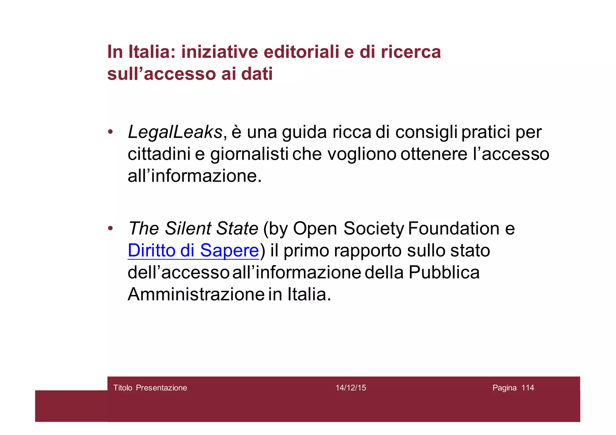 In Italia: iniziative editoriali e di ricerca
sull’accesso ai dati
• LegalLeaks, è una guida ricca di consigli pratici per
cittadini e giornalisti che vogliono ottenere l’accesso
all’informazione.
• The Silent State (by Open Society Foundation e
Diritto di Sapere) il primo rapporto sullo stato
dell’accessoall’informazione della Pubblica
Amministrazione in Italia.
14/12/15Titolo Presentazione Pagina 114
 