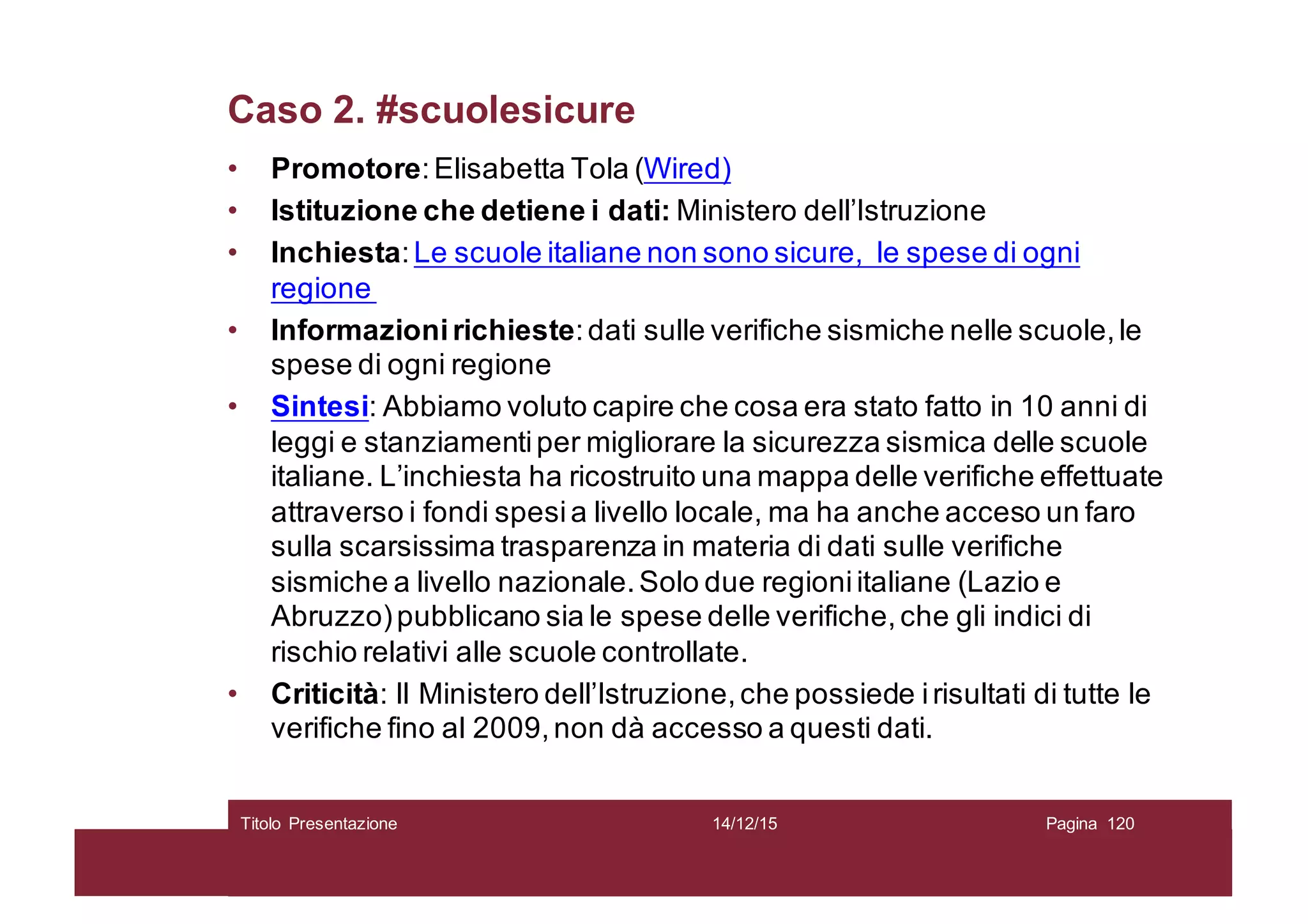 Caso 2. #scuolesicure
• Promotore:Elisabetta Tola (Wired)
• Istituzione che detiene i dati: Ministero dell’Istruzione
• Inchiesta:Le scuole italiane non sono sicure, le spese di ogni
regione
• Informazionirichieste:dati sulle verifiche sismiche nelle scuole,le
spese di ogni regione
• Sintesi: Abbiamo voluto capire che cosa era stato fatto in 10 anni di
leggi e stanziamentiper migliorare la sicurezza sismica delle scuole
italiane. L’inchiesta ha ricostruito una mappa delle verifiche effettuate
attraverso i fondi spesia livello locale, ma ha anche acceso un faro
sulla scarsissima trasparenza in materia di dati sulle verifiche
sismiche a livello nazionale.Solo due regioniitaliane (Lazio e
Abruzzo)pubblicano sia le spese delle verifiche,che gli indici di
rischio relativi alle scuole controllate.
• Criticità: Il Ministero dell’Istruzione,che possiede irisultati di tutte le
verifiche fino al 2009,non dà accesso a questi dati.
14/12/15Titolo Presentazione Pagina 120
 