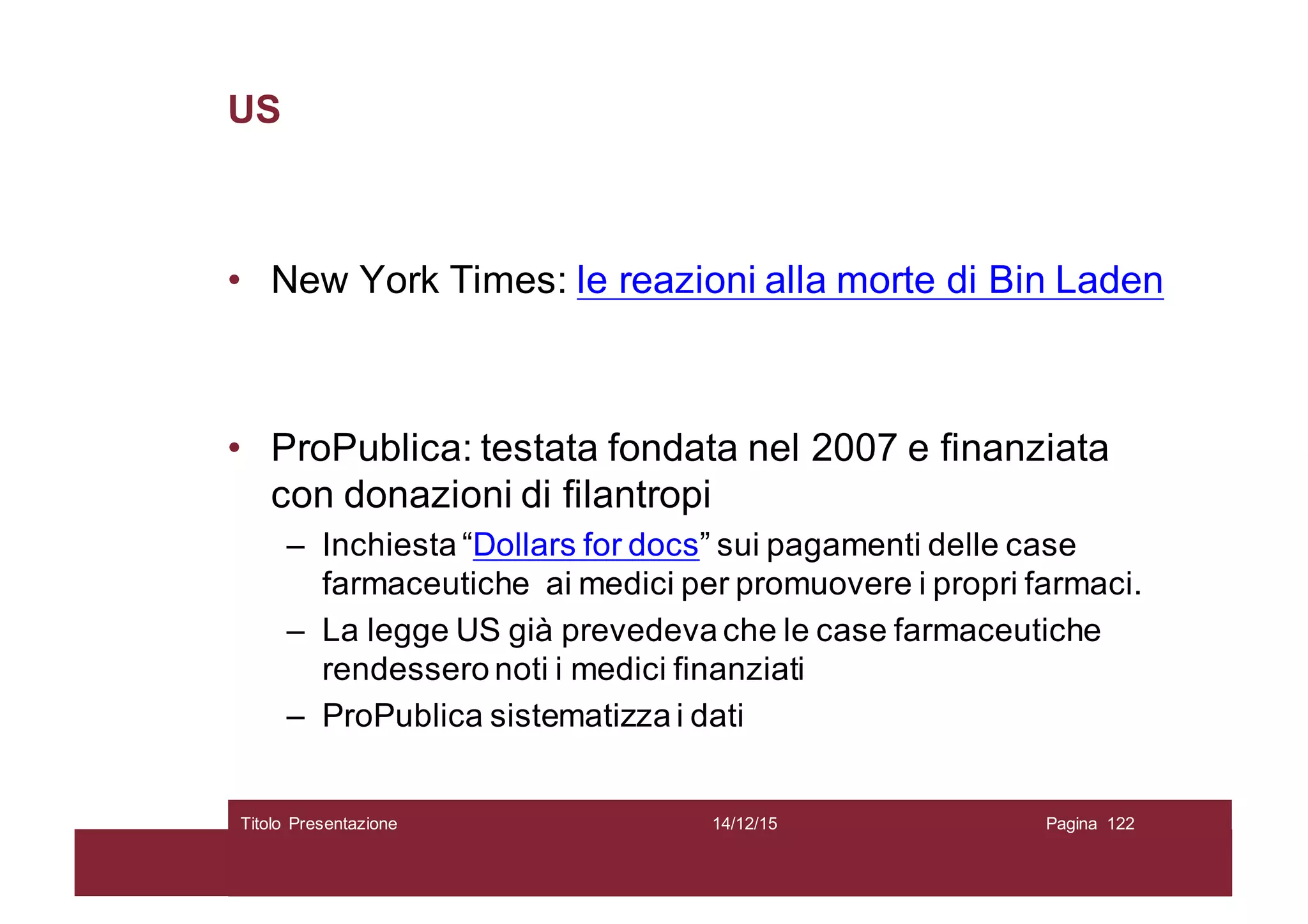 US
• New York Times: le reazioni alla morte di Bin Laden
• ProPublica: testata fondata nel 2007 e finanziata
con donazioni di filantropi
– Inchiesta “Dollars for docs” sui pagamenti delle case
farmaceutiche ai medici per promuovere i propri farmaci.
– La legge US già prevedeva che le case farmaceutiche
rendessero noti i medici finanziati
– ProPublica sistematizza i dati
14/12/15Titolo Presentazione Pagina 122
 