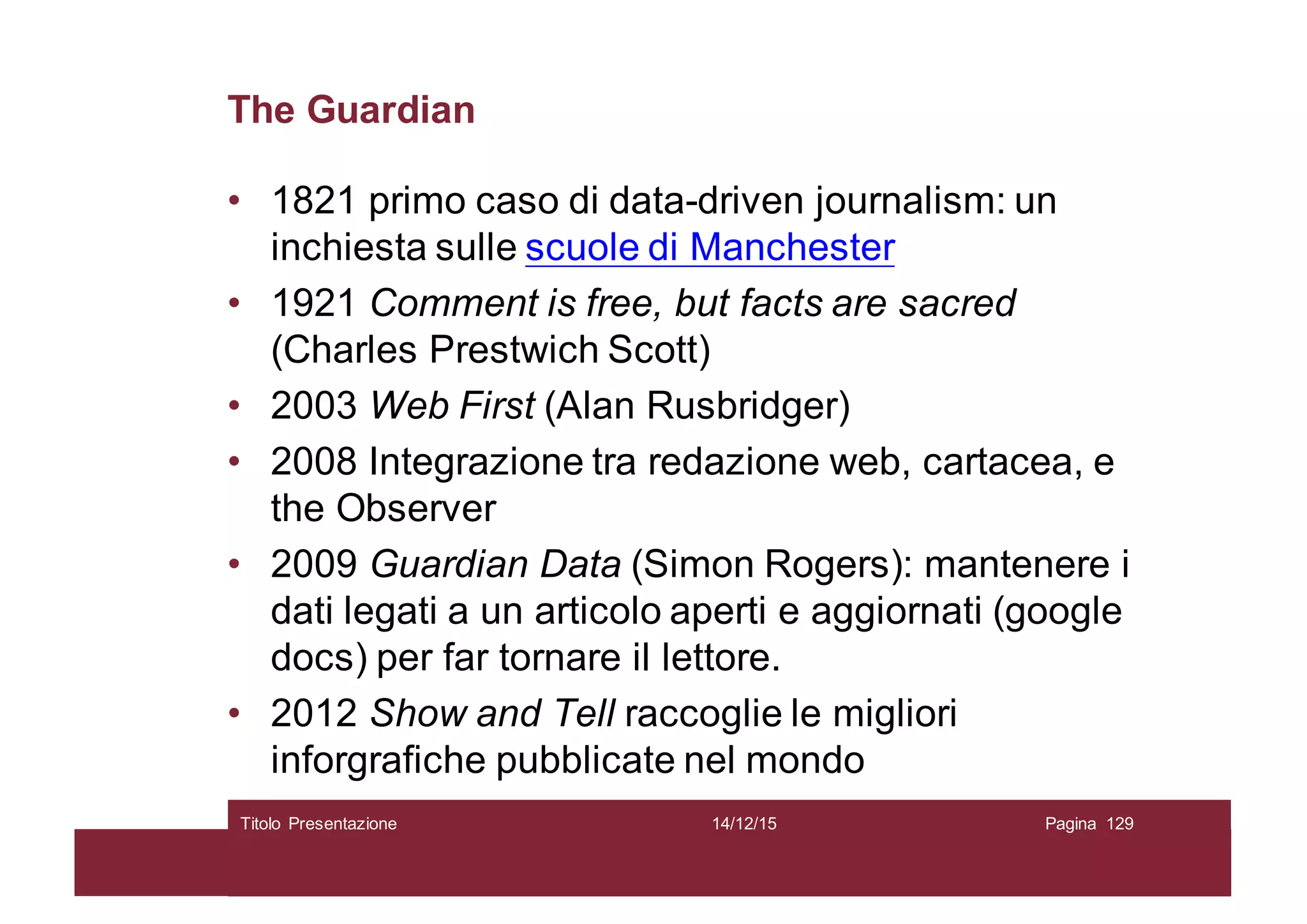 The Guardian
• 1821 primo caso di data-driven journalism: un
inchiesta sulle scuole di Manchester
• 1921 Comment is free, but facts are sacred
(Charles Prestwich Scott)
• 2003 Web First (Alan Rusbridger)
• 2008 Integrazione tra redazione web, cartacea, e
the Observer
• 2009 Guardian Data (Simon Rogers): mantenere i
dati legati a un articolo aperti e aggiornati (google
docs) per far tornare il lettore.
• 2012 Show and Tell raccoglie le migliori
inforgrafiche pubblicate nel mondo
14/12/15Titolo Presentazione Pagina 129
 