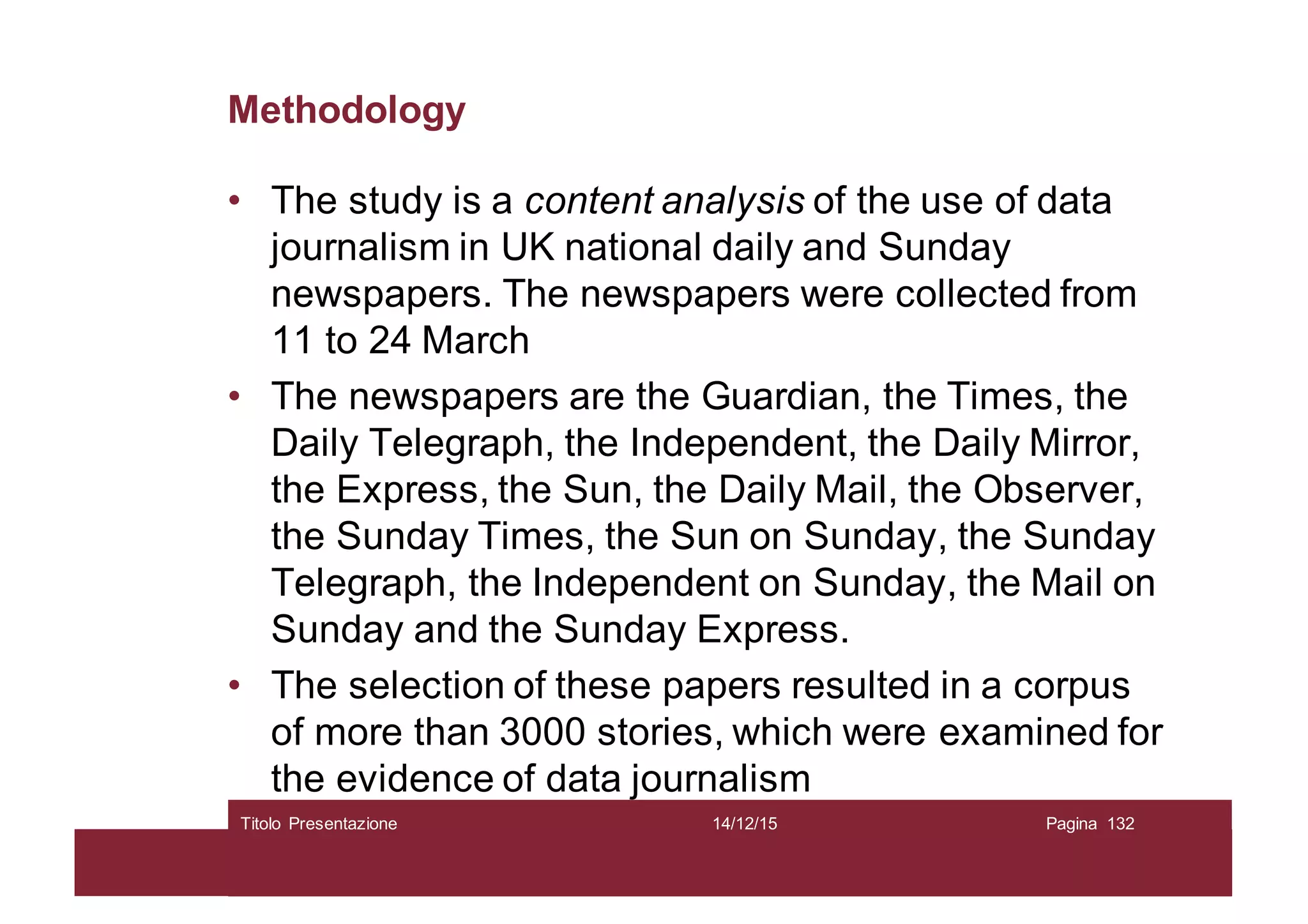 Methodology
• The study is a content analysis of the use of data
journalism in UK national daily and Sunday
newspapers. The newspapers were collected from
11 to 24 March
• The newspapers are the Guardian, the Times, the
Daily Telegraph, the Independent, the Daily Mirror,
the Express, the Sun, the Daily Mail, the Observer,
the Sunday Times, the Sun on Sunday, the Sunday
Telegraph, the Independent on Sunday, the Mail on
Sunday and the Sunday Express.
• The selection of these papers resulted in a corpus
of more than 3000 stories, which were examined for
the evidence of data journalism
14/12/15Titolo Presentazione Pagina 132
 
