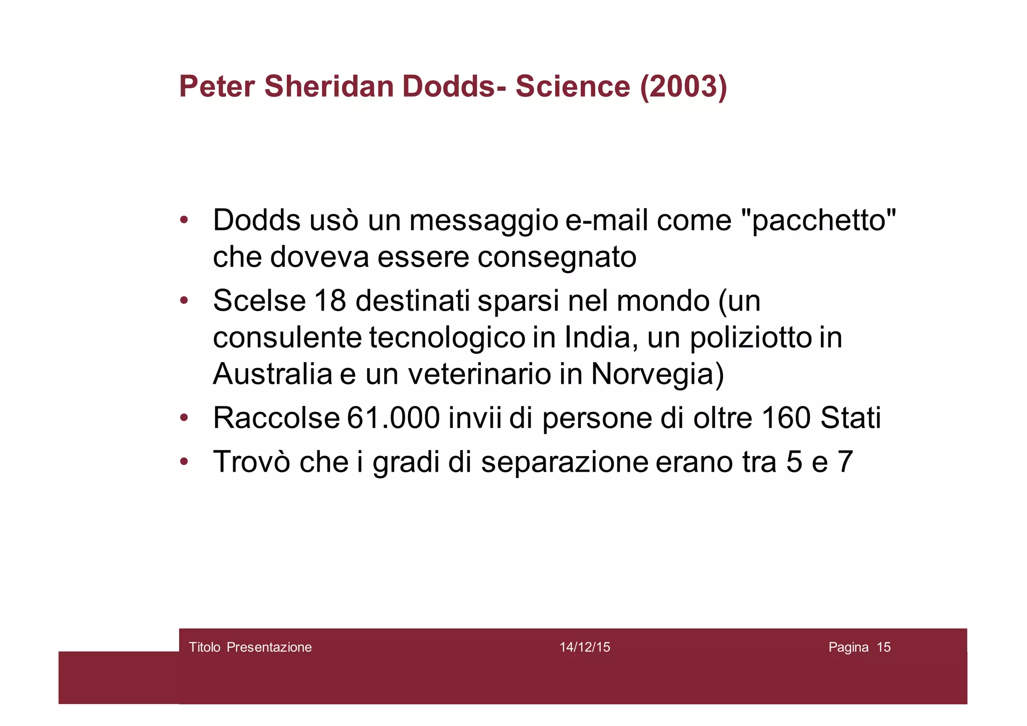 Peter Sheridan Dodds- Science (2003)
• Dodds usò un messaggio e-mail come "pacchetto"
che doveva essere consegnato
• Scelse 18 destinati sparsi nel mondo (un
consulente tecnologico in India, un poliziotto in
Australia e un veterinario in Norvegia)
• Raccolse 61.000 invii di persone di oltre 160 Stati
• Trovò che i gradi di separazione erano tra 5 e 7
14/12/15Titolo Presentazione Pagina 15
 
