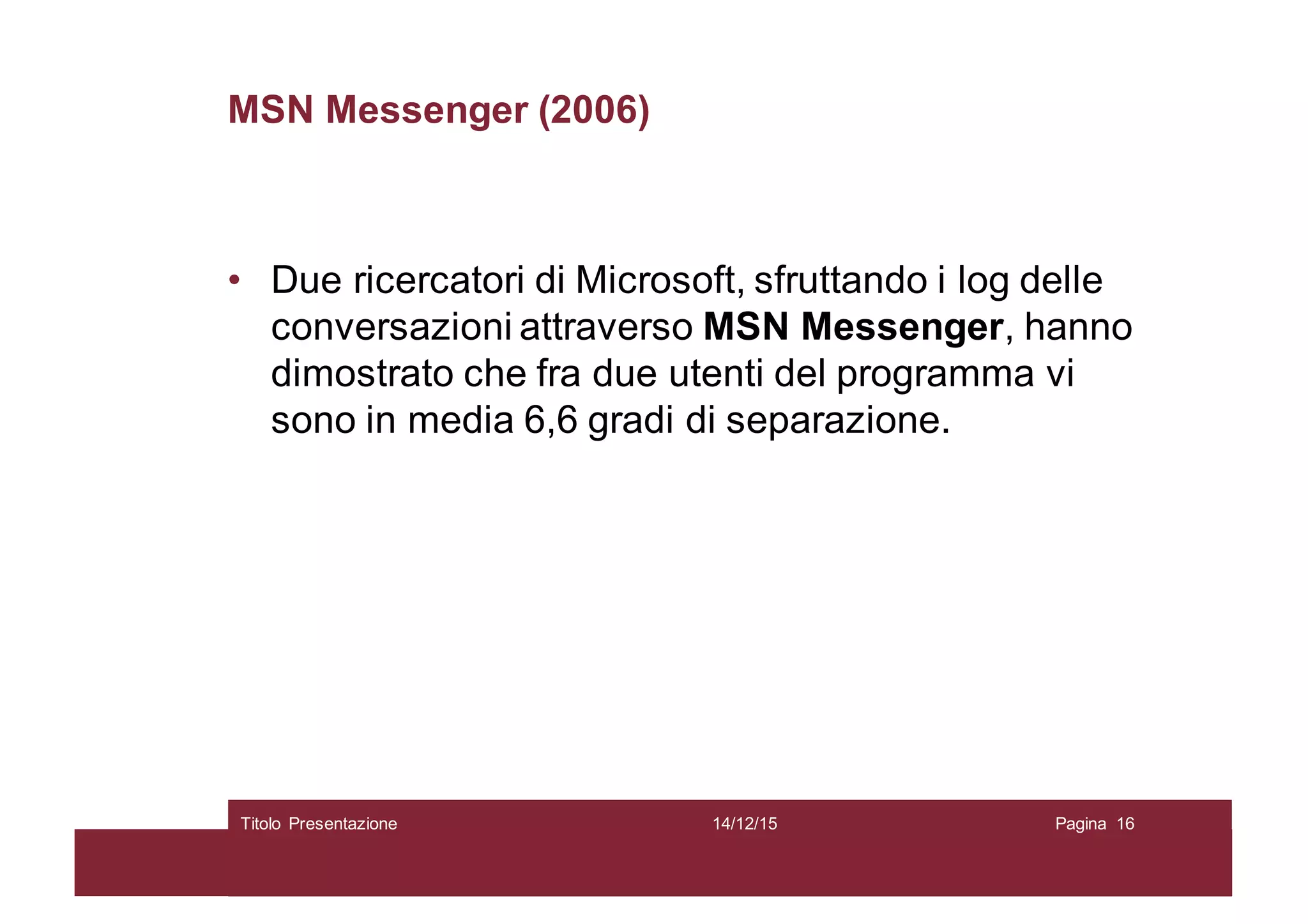 MSN Messenger (2006)
• Due ricercatori di Microsoft, sfruttando i log delle
conversazioni attraverso MSN Messenger, hanno
dimostrato che fra due utenti del programma vi
sono in media 6,6 gradi di separazione.
14/12/15Titolo Presentazione Pagina 16
 