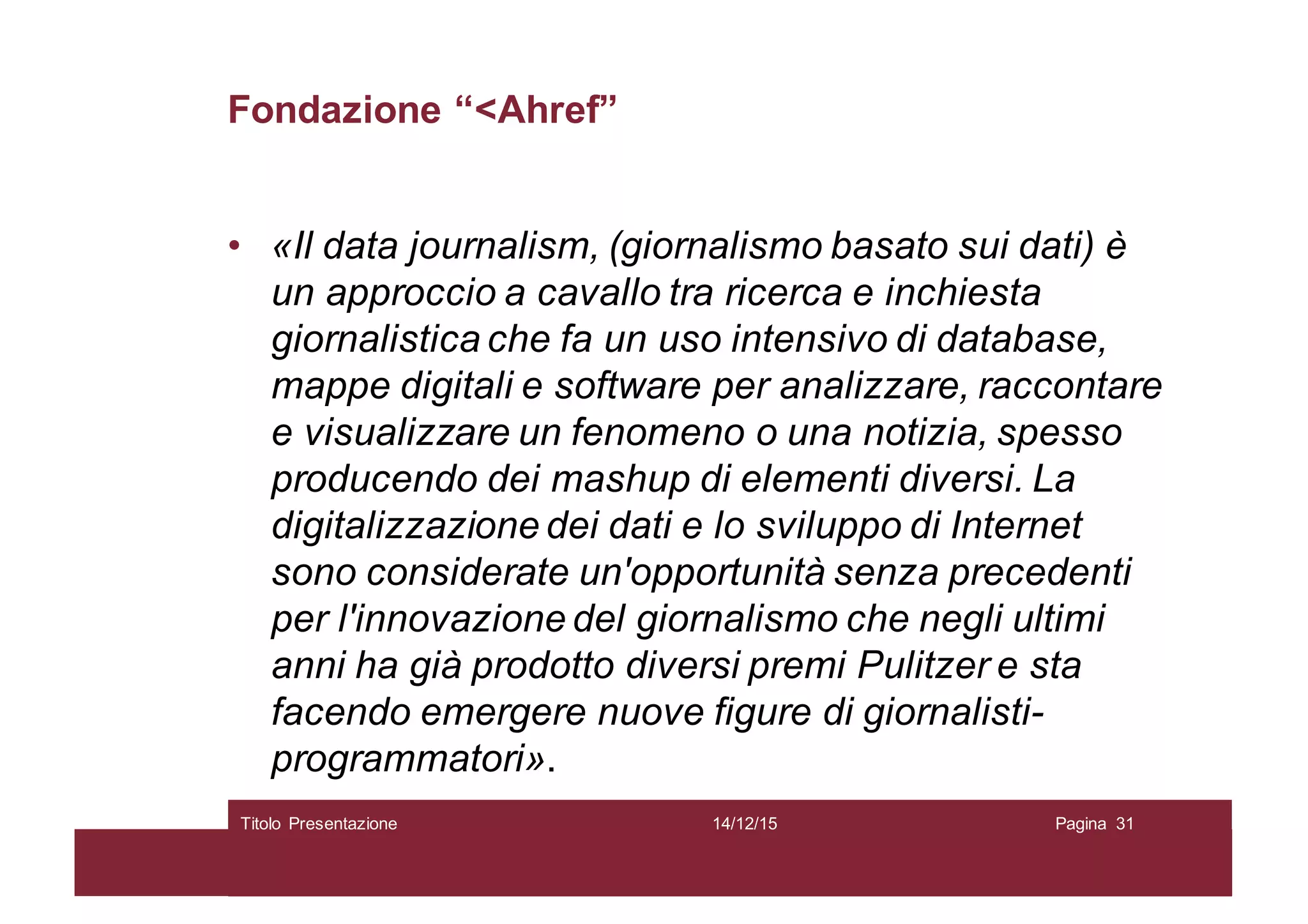 Fondazione “<Ahref”
• «Il data journalism, (giornalismo basato sui dati) è
un approccio a cavallo tra ricerca e inchiesta
giornalistica che fa un uso intensivo di database,
mappe digitali e software per analizzare, raccontare
e visualizzare un fenomeno o una notizia, spesso
producendo dei mashup di elementi diversi. La
digitalizzazione dei dati e lo sviluppo di Internet
sono considerate un'opportunità senza precedenti
per l'innovazione del giornalismo che negli ultimi
anni ha già prodotto diversi premi Pulitzer e sta
facendo emergere nuove figure di giornalisti-
programmatori».
14/12/15Titolo Presentazione Pagina 31
 