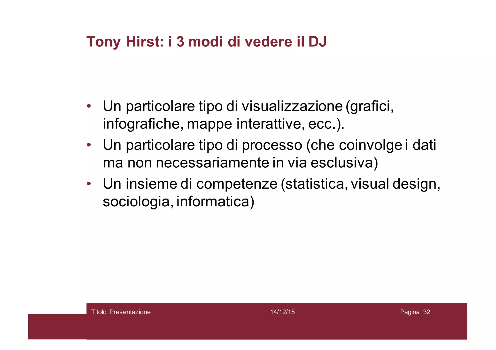 Tony Hirst: i 3 modi di vedere il DJ
• Un particolare tipo di visualizzazione (grafici,
infografiche, mappe interattive, ecc.).
• Un particolare tipo di processo (che coinvolge i dati
ma non necessariamente in via esclusiva)
• Un insieme di competenze (statistica, visual design,
sociologia, informatica)
14/12/15Titolo Presentazione Pagina 32
 
