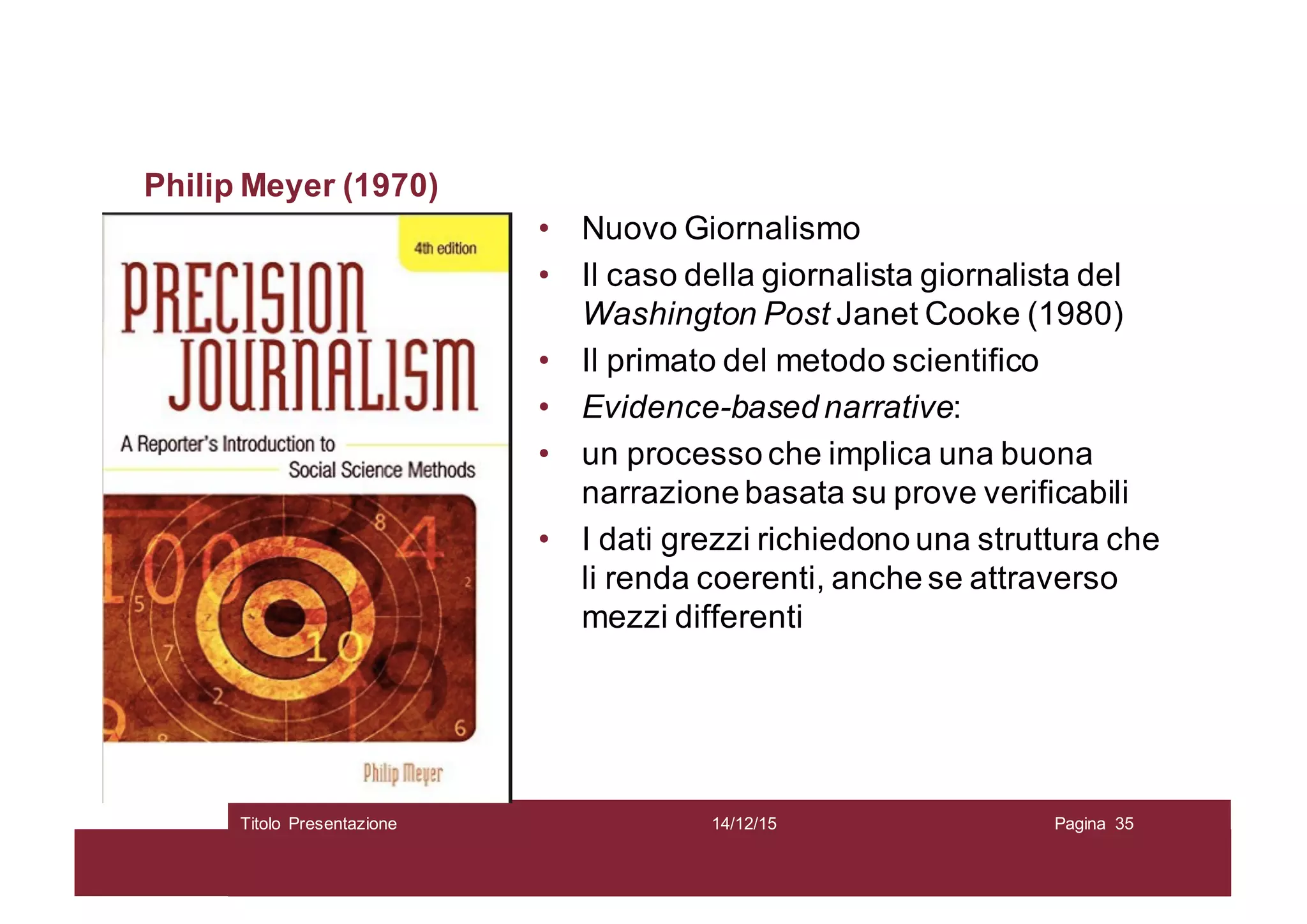 Philip Meyer (1970)
• Nuovo Giornalismo
• Il caso della giornalista giornalista del
Washington Post Janet Cooke (1980)
• Il primato del metodo scientifico
• Evidence-based narrative:
• un processo che implica una buona
narrazione basata su prove verificabili
• I dati grezzi richiedono una struttura che
li renda coerenti, anche se attraverso
mezzi differenti
14/12/15Titolo Presentazione Pagina 35
 