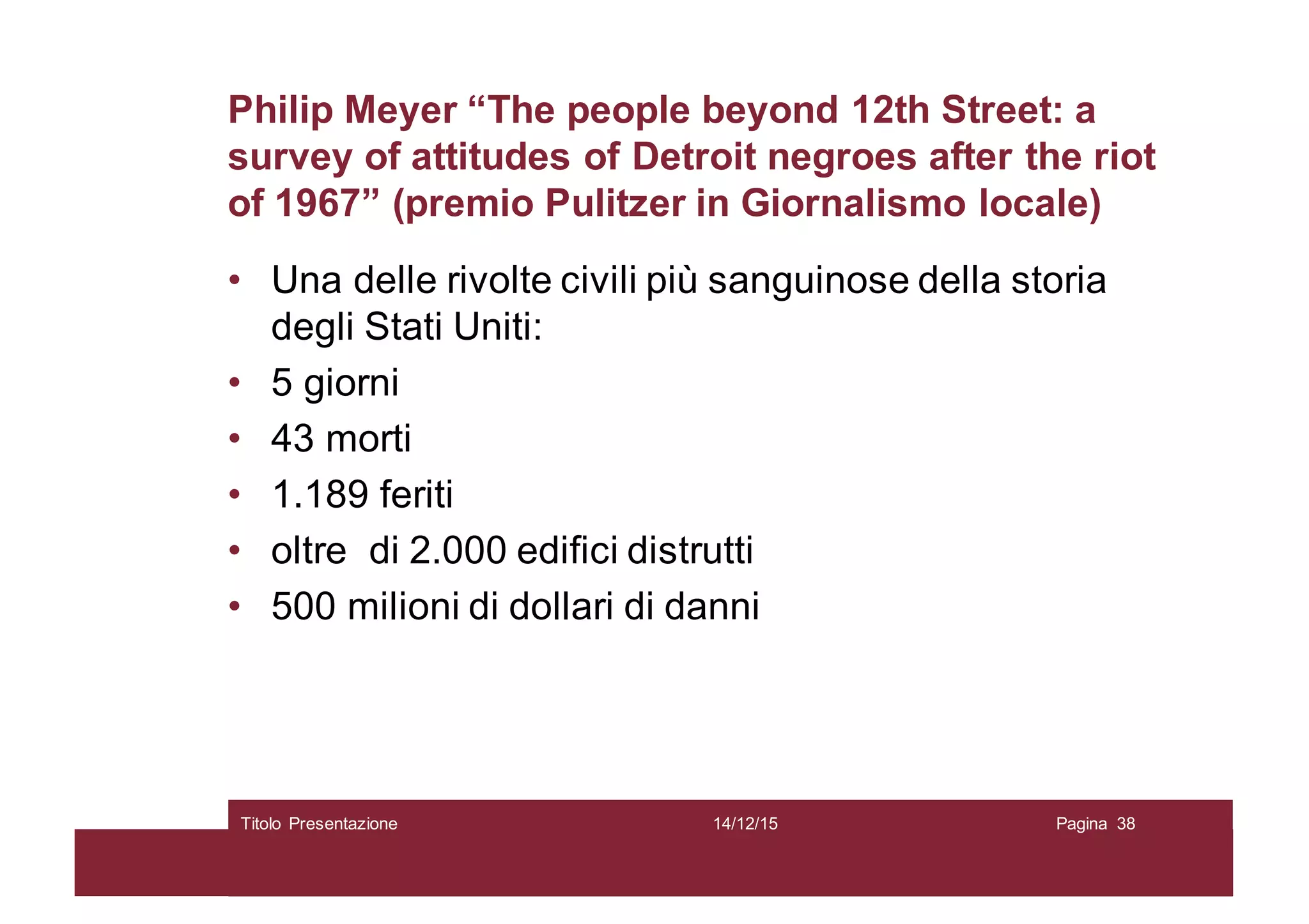Philip Meyer “The people beyond 12th Street: a
survey of attitudes of Detroit negroes after the riot
of 1967” (premio Pulitzer in Giornalismo locale)
• Una delle rivolte civili più sanguinose della storia
degli Stati Uniti:
• 5 giorni
• 43 morti
• 1.189 feriti
• oltre di 2.000 edifici distrutti
• 500 milioni di dollari di danni
14/12/15Titolo Presentazione Pagina 38
 