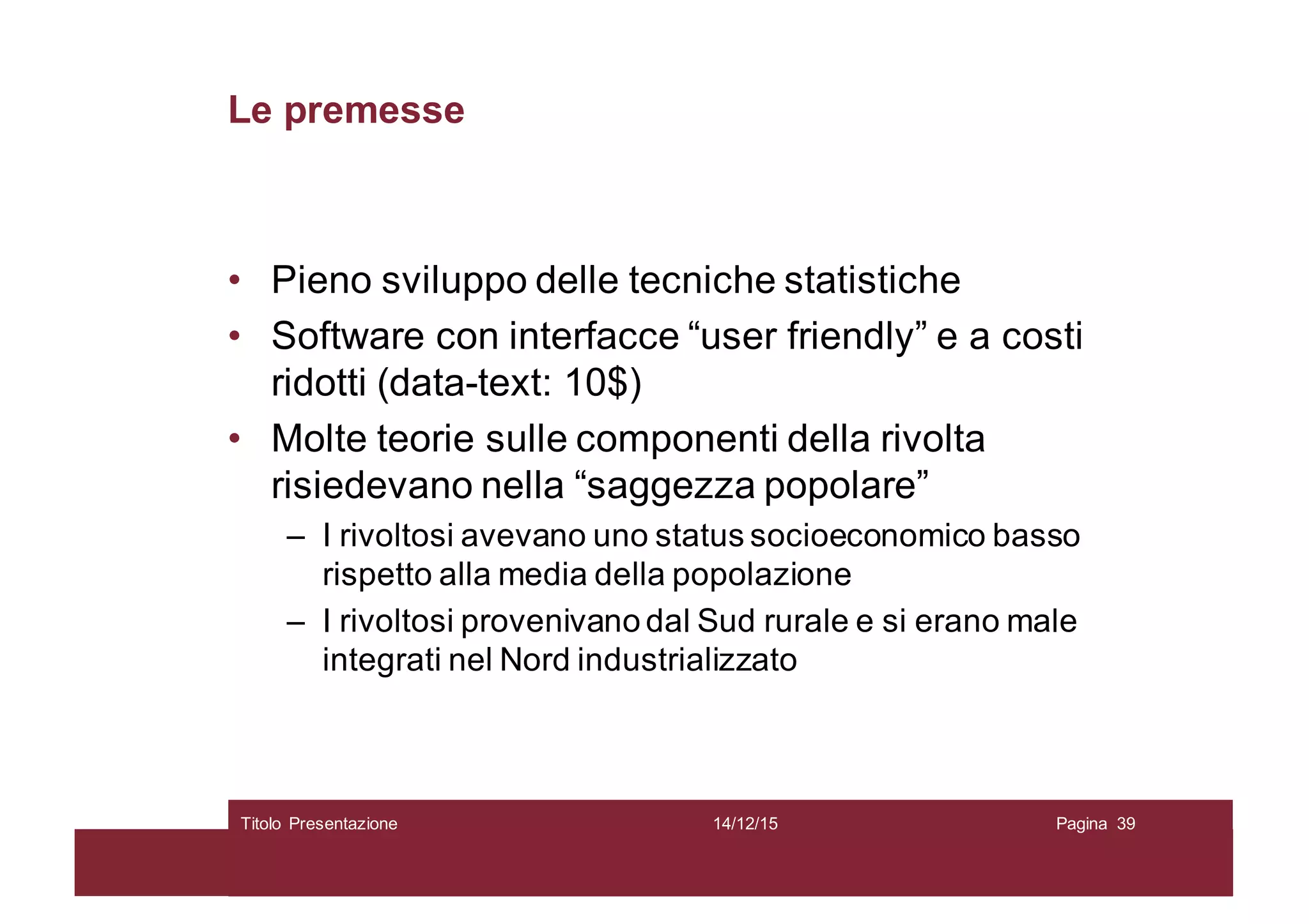 Le premesse
• Pieno sviluppo delle tecniche statistiche
• Software con interfacce “user friendly” e a costi
ridotti (data-text: 10$)
• Molte teorie sulle componenti della rivolta
risiedevano nella “saggezza popolare”
– I rivoltosi avevano uno status socioeconomico basso
rispetto alla media della popolazione
– I rivoltosi provenivano dal Sud rurale e si erano male
integrati nel Nord industrializzato
14/12/15Titolo Presentazione Pagina 39
 