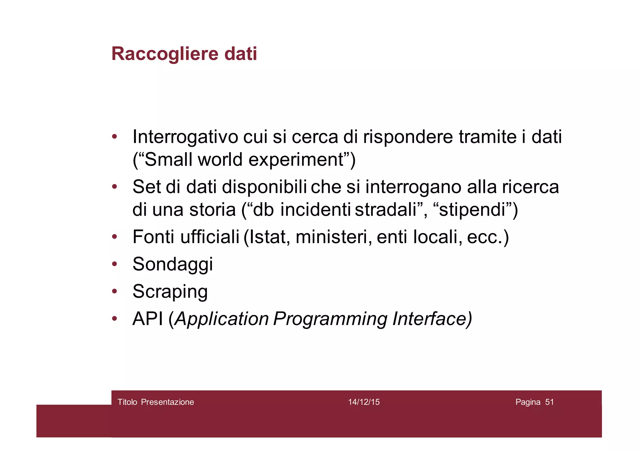 Raccogliere dati
• Interrogativo cui si cerca di rispondere tramite i dati
(“Small world experiment”)
• Set di dati disponibili che si interrogano alla ricerca
di una storia (“db incidenti stradali”, “stipendi”)
• Fonti ufficiali (Istat, ministeri, enti locali, ecc.)
• Sondaggi
• Scraping
• API (Application Programming Interface)
14/12/15Titolo Presentazione Pagina 51
 