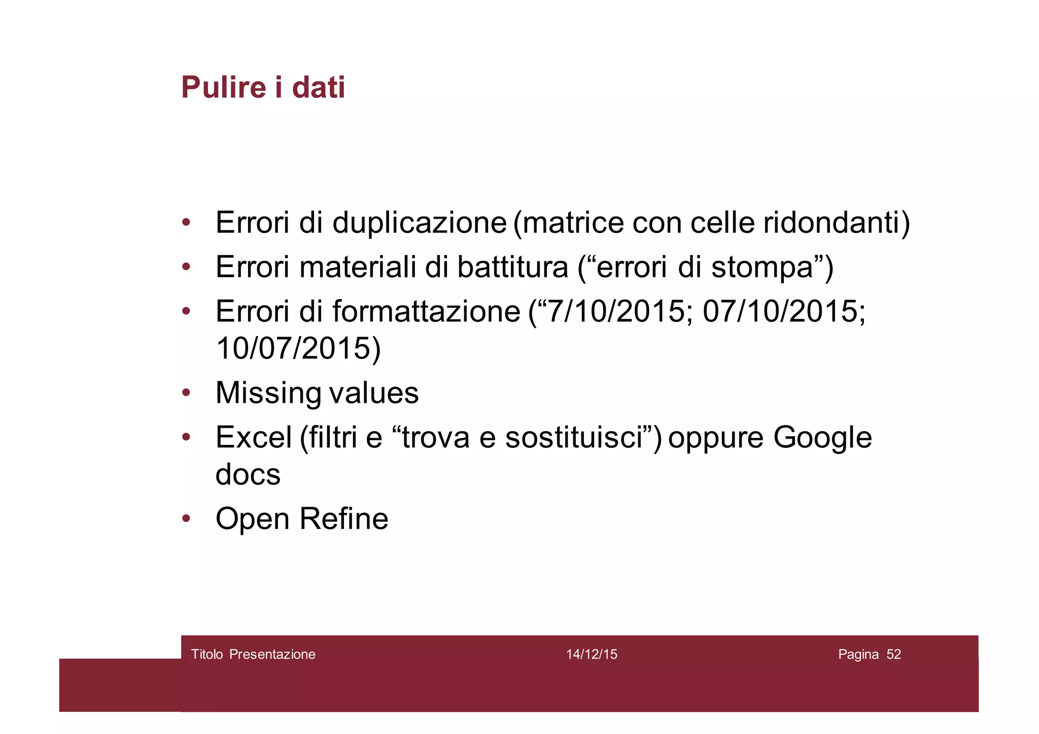 Pulire i dati
• Errori di duplicazione (matrice con celle ridondanti)
• Errori materiali di battitura (“errori di stompa”)
• Errori di formattazione (“7/10/2015; 07/10/2015;
10/07/2015)
• Missing values
• Excel (filtri e “trova e sostituisci”) oppure Google
docs
• Open Refine
14/12/15Titolo Presentazione Pagina 52
 