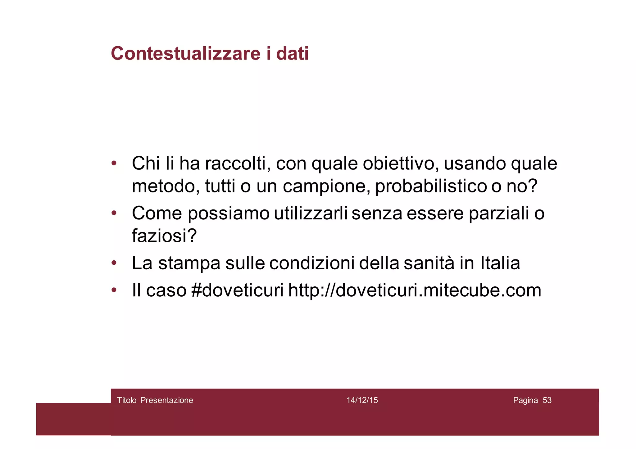 Contestualizzare i dati
• Chi li ha raccolti, con quale obiettivo, usando quale
metodo, tutti o un campione, probabilistico o no?
• Come possiamo utilizzarli senza essere parziali o
faziosi?
• La stampa sulle condizioni della sanità in Italia
• Il caso #doveticuri http://doveticuri.mitecube.com
14/12/15Titolo Presentazione Pagina 53
 