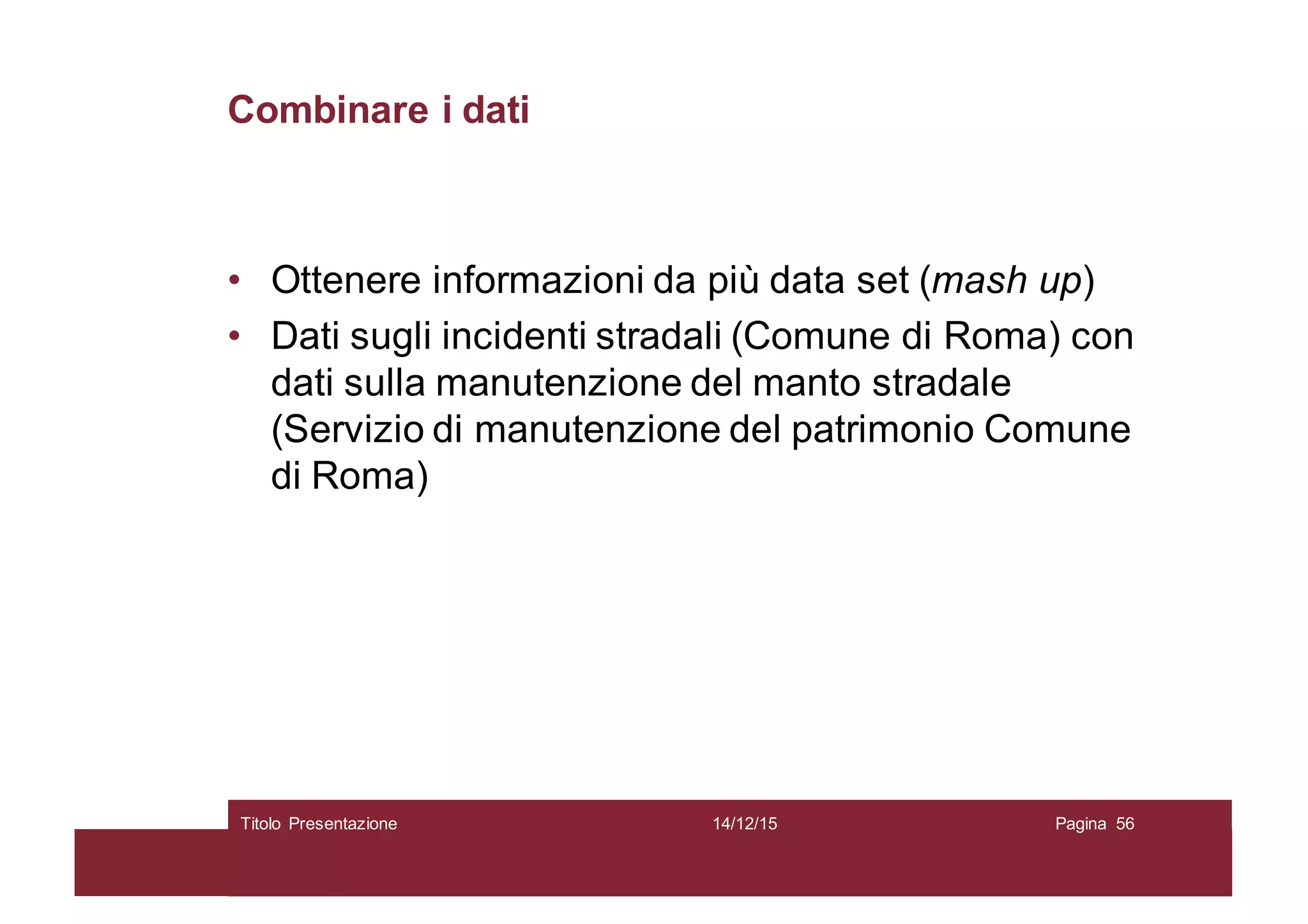 Combinare i dati
• Ottenere informazioni da più data set (mash up)
• Dati sugli incidenti stradali (Comune di Roma) con
dati sulla manutenzione del manto stradale
(Servizio di manutenzione del patrimonio Comune
di Roma)
14/12/15Titolo Presentazione Pagina 56
 
