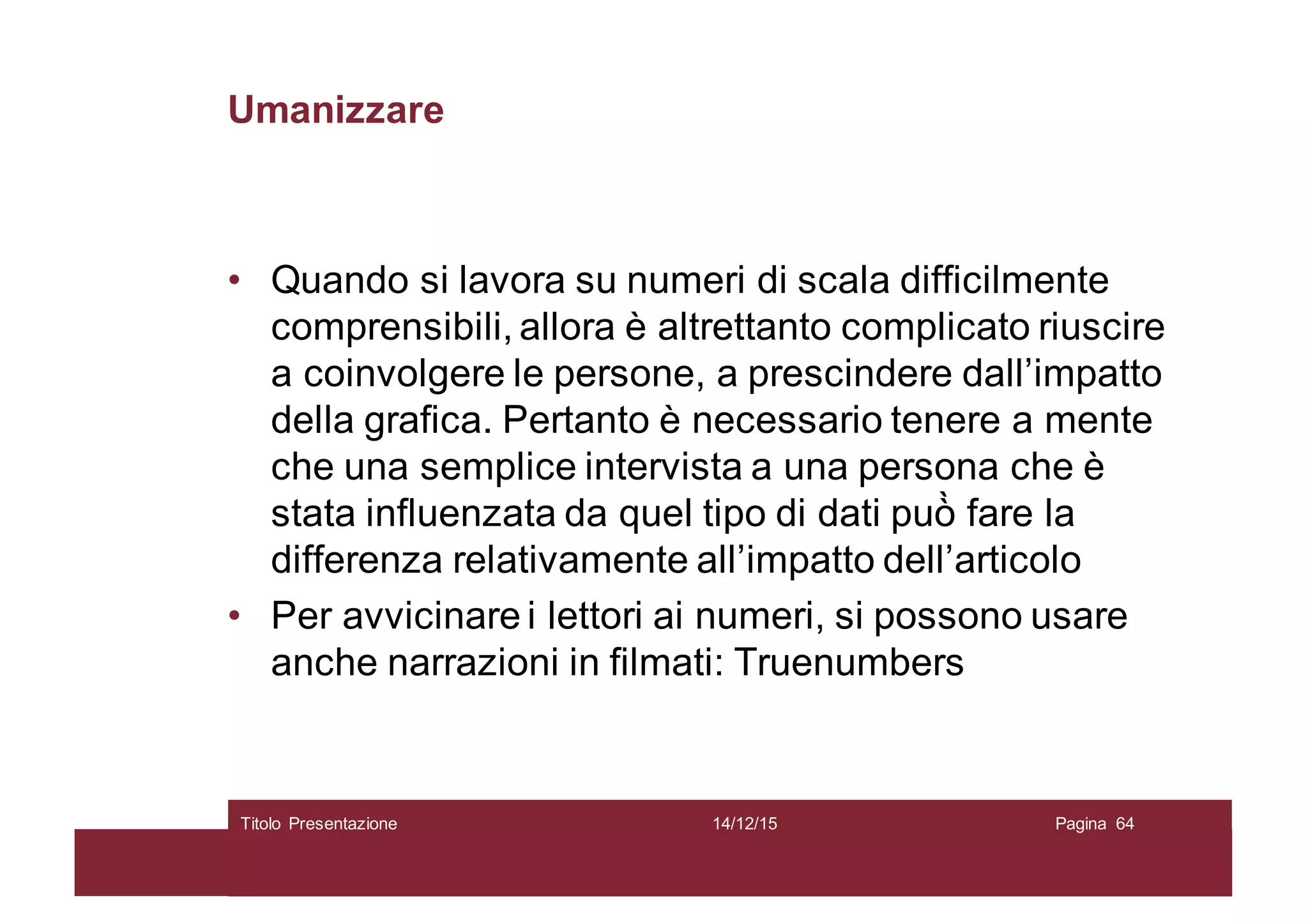 Umanizzare
• Quando si lavora su numeri di scala difficilmente
comprensibili, allora è altrettanto complicato riuscire
a coinvolgere le persone, a prescindere dall’impatto
della grafica. Pertanto è necessario tenere a mente
che una semplice intervista a una persona che è
stata influenzata da quel tipo di dati può̀ fare la
differenza relativamente all’impatto dell’articolo
• Per avvicinare i lettori ai numeri, si possono usare
anche narrazioni in filmati: Truenumbers
14/12/15Titolo Presentazione Pagina 64
 