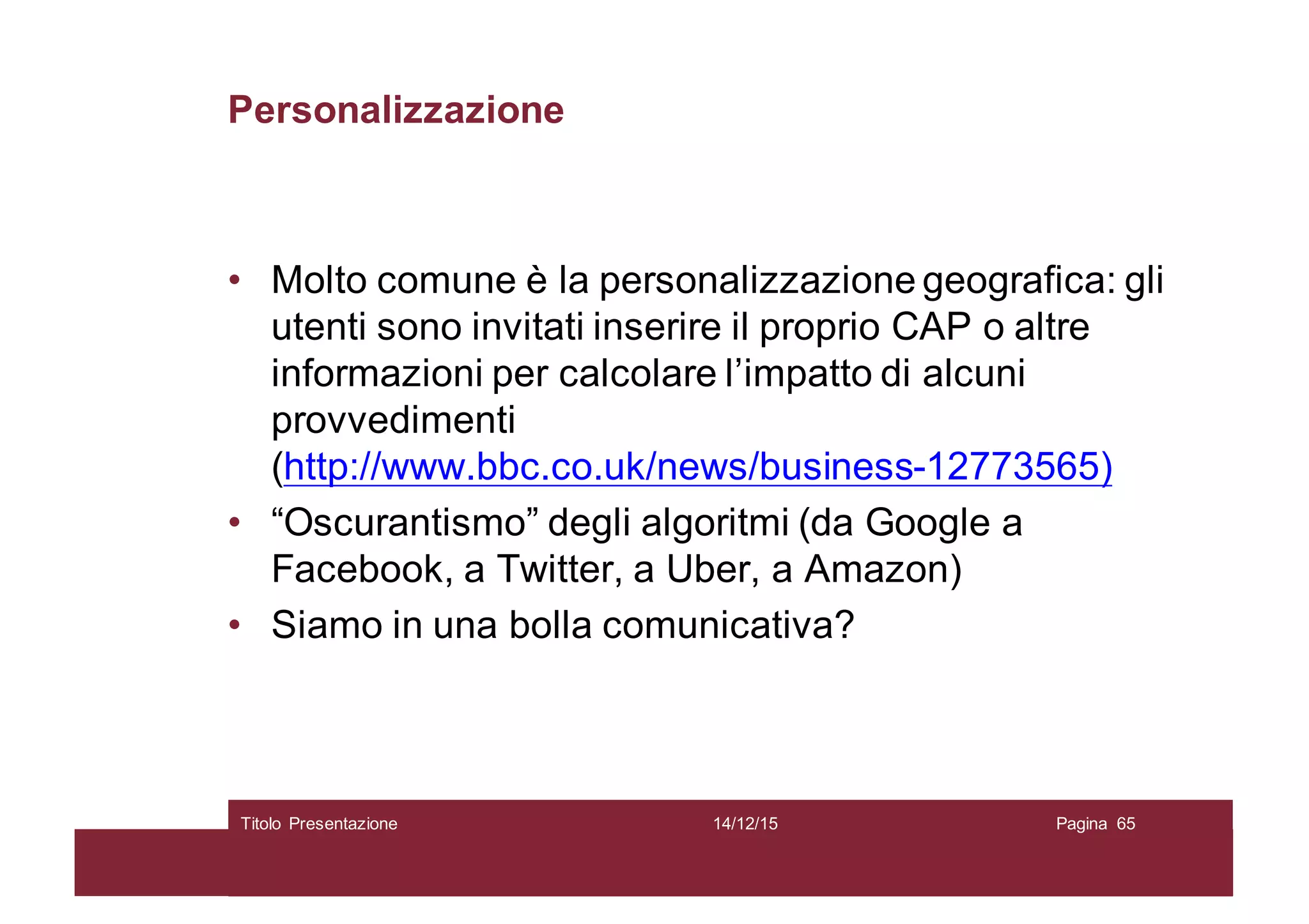Personalizzazione
• Molto comune è la personalizzazione geografica: gli
utenti sono invitati inserire il proprio CAP o altre
informazioni per calcolare l’impatto di alcuni
provvedimenti
(http://www.bbc.co.uk/news/business-12773565)
• “Oscurantismo” degli algoritmi (da Google a
Facebook, a Twitter, a Uber, a Amazon)
• Siamo in una bolla comunicativa?
14/12/15Titolo Presentazione Pagina 65
 