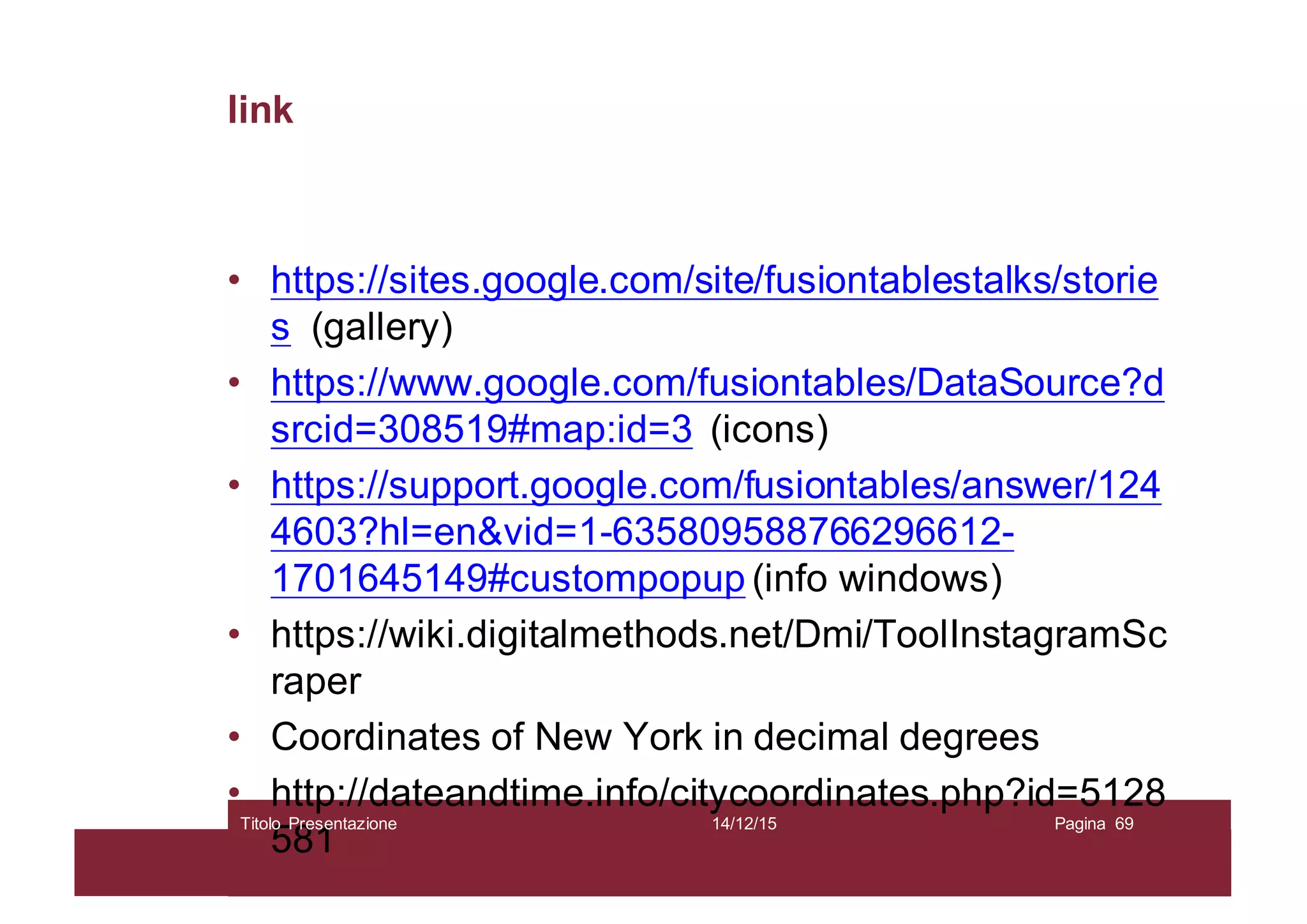 link
• https://sites.google.com/site/fusiontablestalks/storie
s (gallery)
• https://www.google.com/fusiontables/DataSource?d
srcid=308519#map:id=3 (icons)
• https://support.google.com/fusiontables/answer/124
4603?hl=en&vid=1-635809588766296612-
1701645149#custompopup (info windows)
• https://wiki.digitalmethods.net/Dmi/ToolInstagramSc
raper
• Coordinates of New York in decimal degrees
• http://dateandtime.info/citycoordinates.php?id=5128
581
14/12/15Titolo Presentazione Pagina 69
 