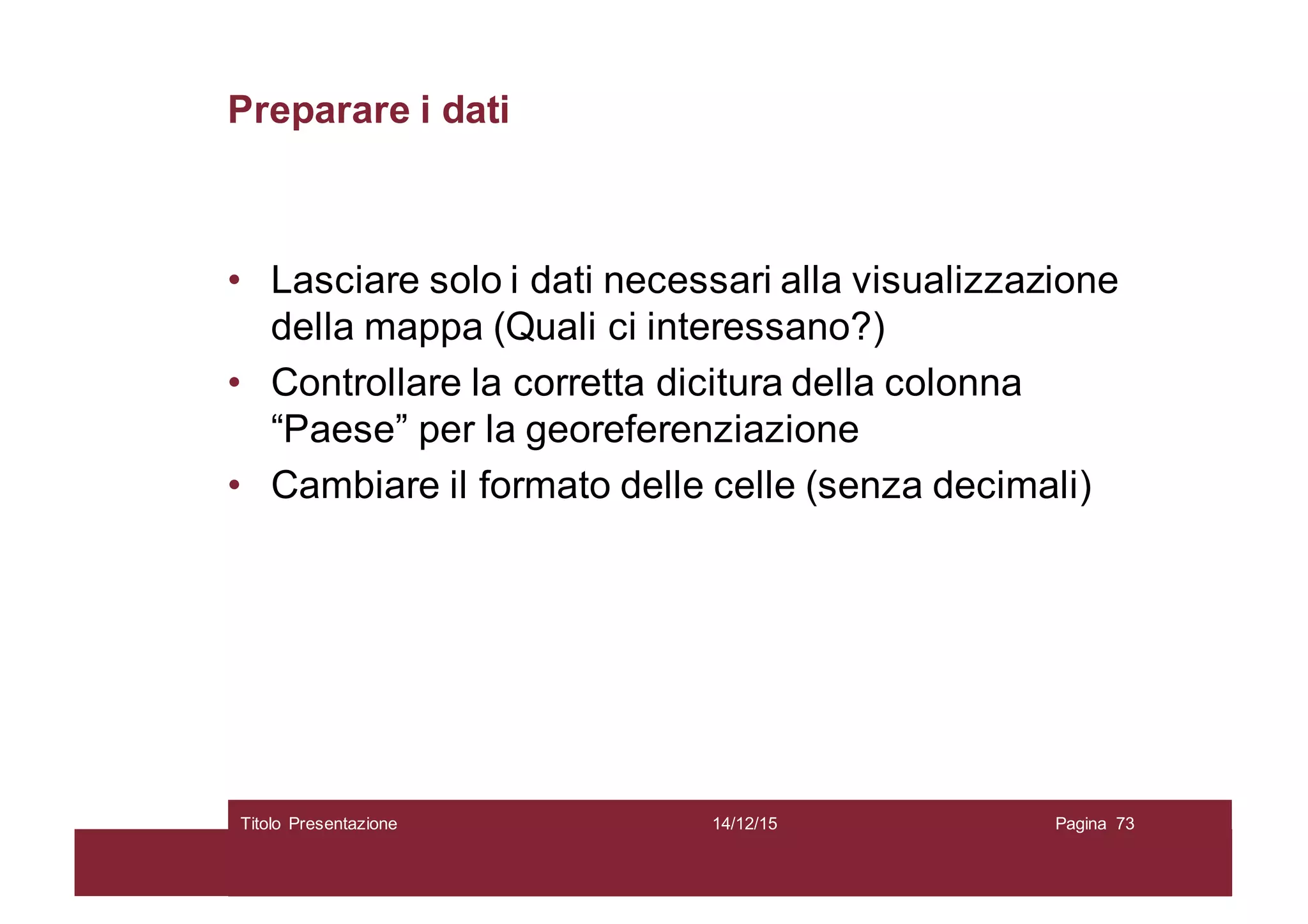 Preparare i dati
• Lasciare solo i dati necessari alla visualizzazione
della mappa (Quali ci interessano?)
• Controllare la corretta dicitura della colonna
“Paese” per la georeferenziazione
• Cambiare il formato delle celle (senza decimali)
14/12/15Titolo Presentazione Pagina 73
 