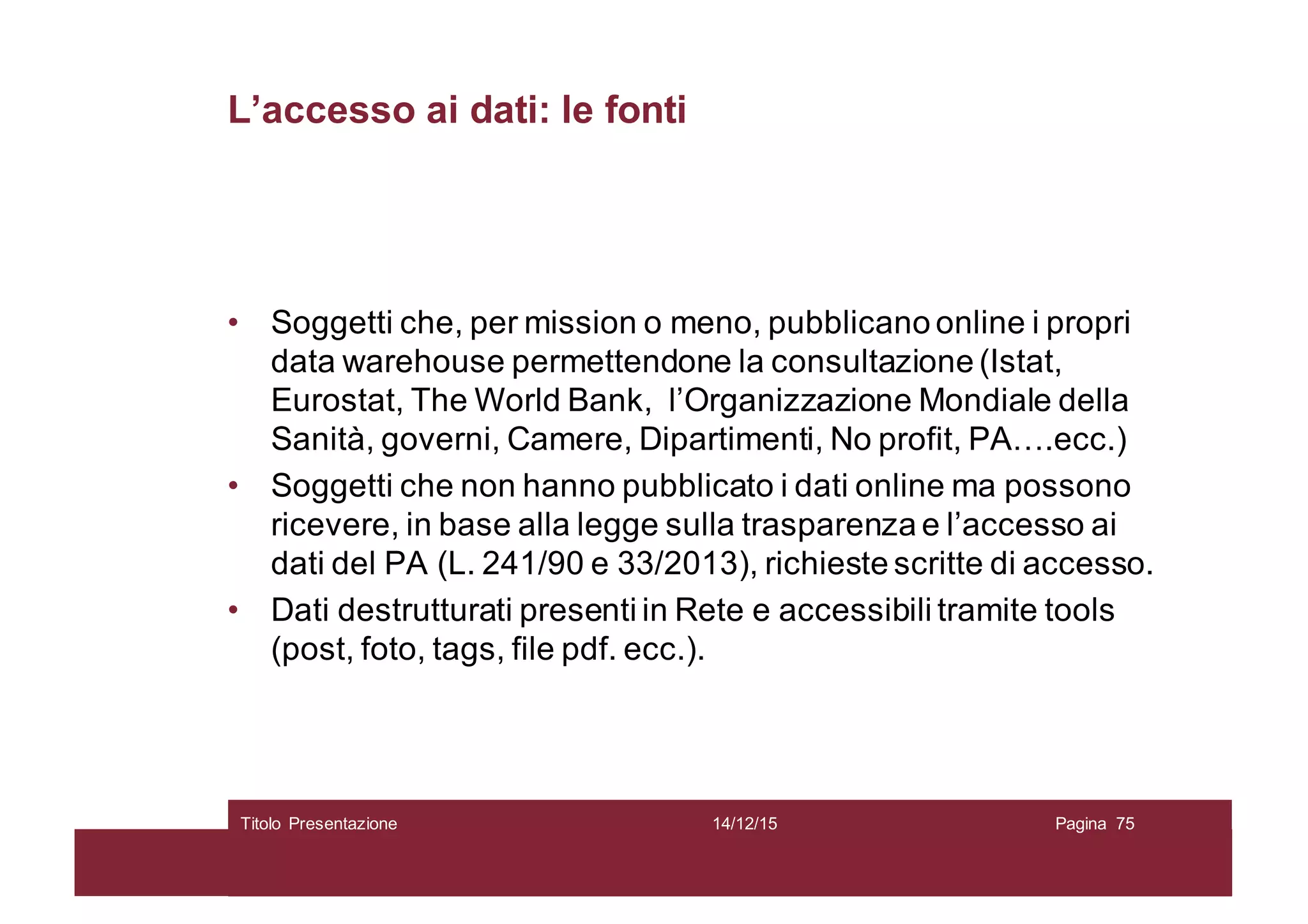 L’accesso ai dati: le fonti
• Soggetti che, per mission o meno, pubblicano online i propri
data warehouse permettendone la consultazione (Istat,
Eurostat, The World Bank, l’Organizzazione Mondiale della
Sanità, governi, Camere, Dipartimenti, No profit, PA….ecc.)
• Soggetti che non hanno pubblicato i dati online ma possono
ricevere, in base alla legge sulla trasparenza e l’accesso ai
dati del PA (L. 241/90 e 33/2013), richieste scritte di accesso.
• Dati destrutturati presenti in Rete e accessibili tramite tools
(post, foto, tags, file pdf. ecc.).
14/12/15Titolo Presentazione Pagina 75
 