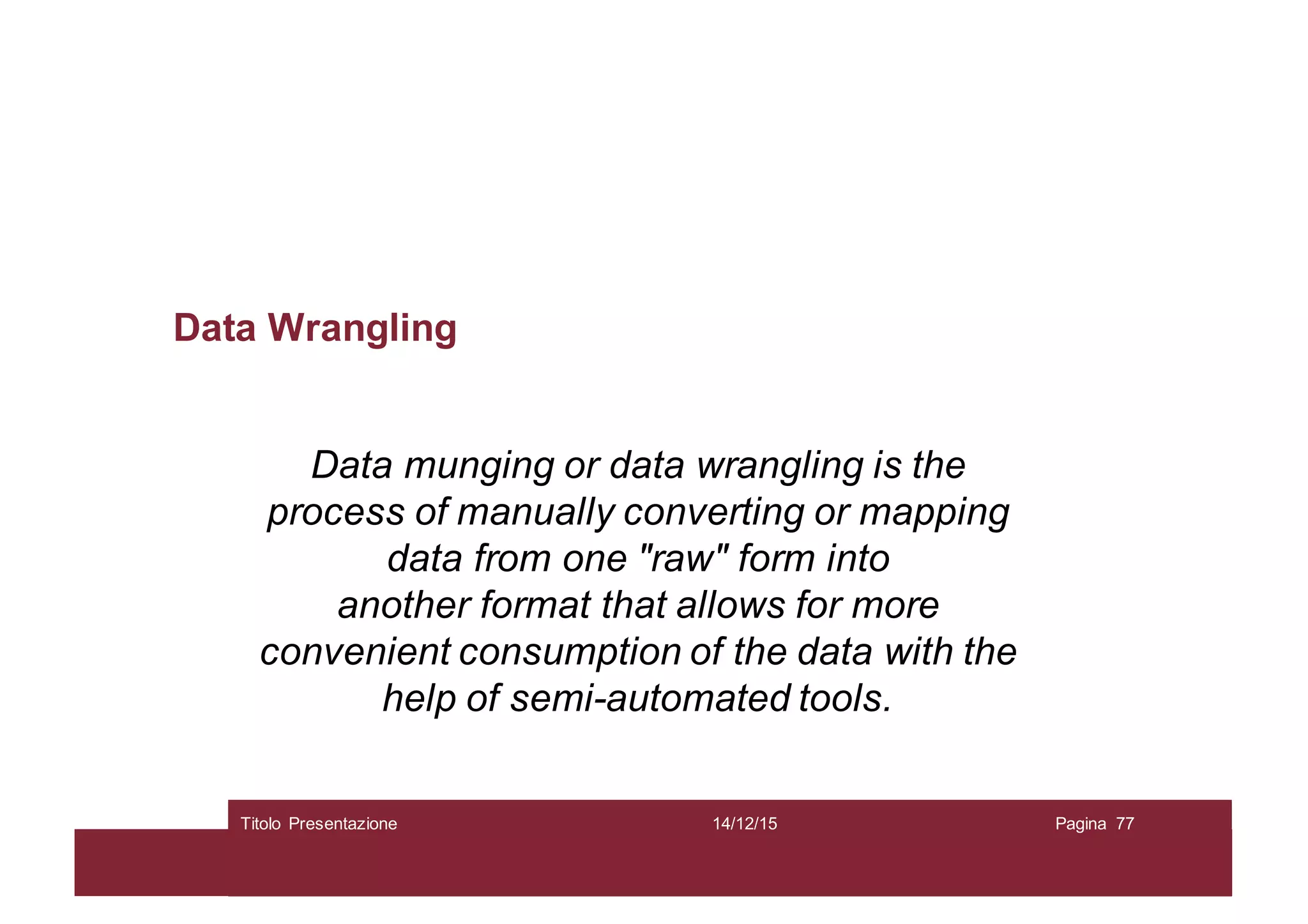 Data Wrangling
Data munging or data wrangling is the
process of manually converting or mapping
data from one "raw" form into
another format that allows for more
convenient consumption of the data with the
help of semi-automated tools.
14/12/15Titolo Presentazione Pagina 77
 