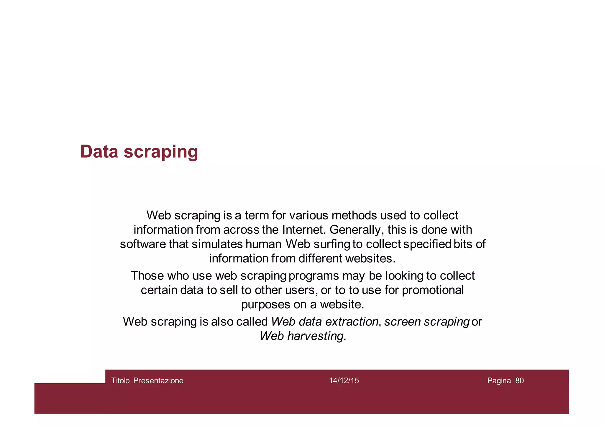 Data scraping
Web scraping is a term for various methods used to collect
information from across the Internet. Generally, this is done with
software that simulates human Web surfingto collect specifiedbits of
information from different websites.
Those who use web scraping programs may be looking to collect
certain data to sell to other users, or to to use for promotional
purposes on a website.
Web scraping is also called Web data extraction, screen scraping or
Web harvesting.
14/12/15Titolo Presentazione Pagina 80
 