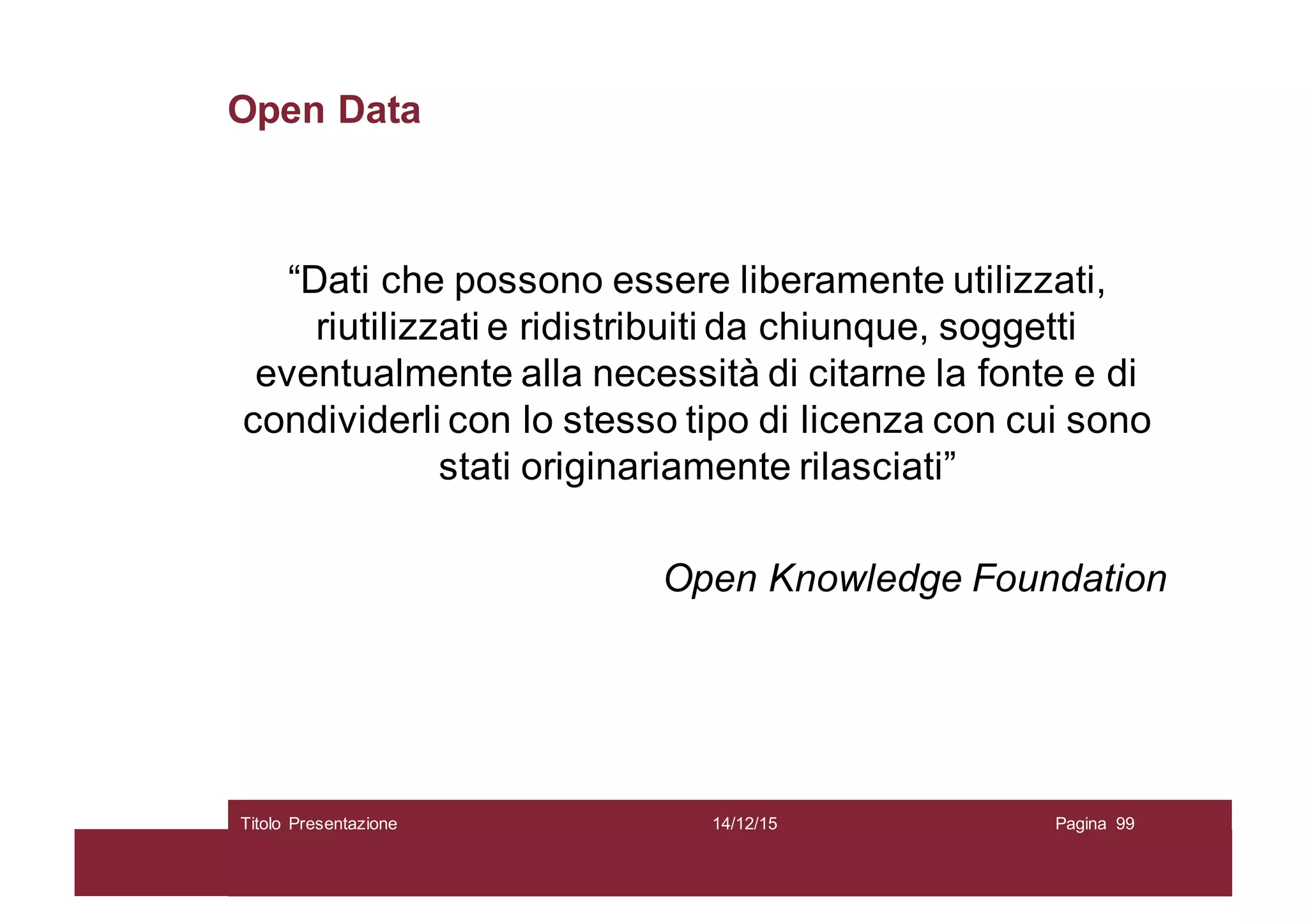 Open Data
“Dati che possono essere liberamente utilizzati,
riutilizzati e ridistribuiti da chiunque, soggetti
eventualmente alla necessità di citarne la fonte e di
condividerli con lo stesso tipo di licenza con cui sono
stati originariamente rilasciati”
Open Knowledge Foundation
14/12/15Titolo Presentazione Pagina 99
 