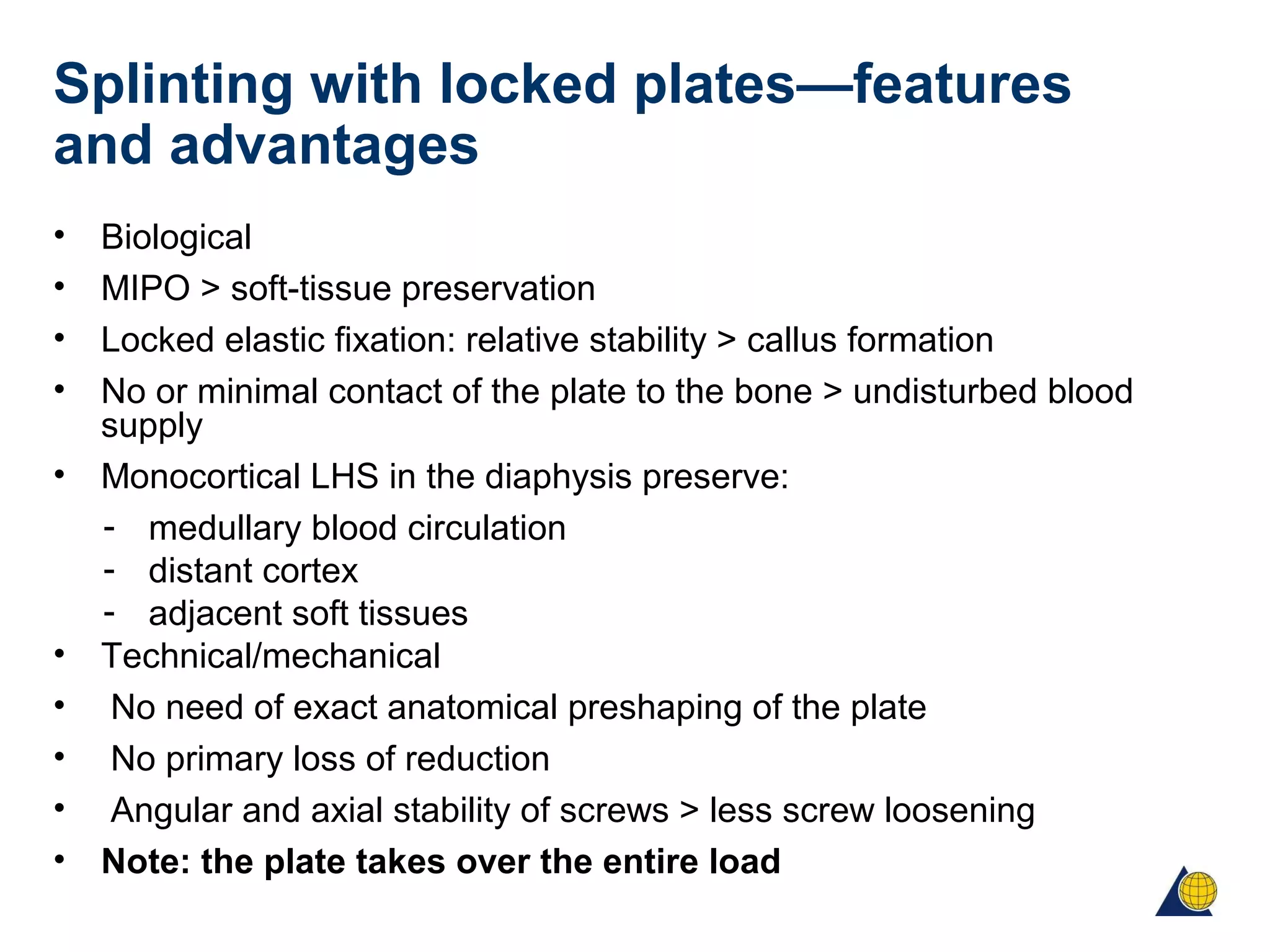 Splinting with locked plates—features
and advantages
• Biological
• MIPO > soft-tissue preservation
• Locked elastic fixation: relative stability > callus formation
• No or minimal contact of the plate to the bone > undisturbed blood
supply
• Monocortical LHS in the diaphysis preserve:
- medullary blood circulation
- distant cortex
- adjacent soft tissues
• Technical/mechanical
• No need of exact anatomical preshaping of the plate
• No primary loss of reduction
• Angular and axial stability of screws > less screw loosening
• Note: the plate takes over the entire load
 
