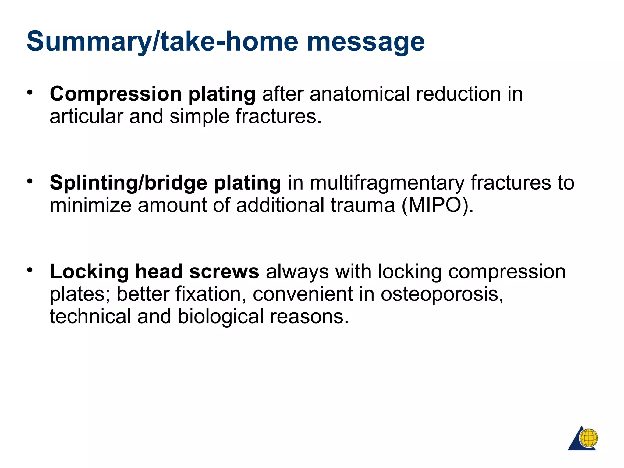 Summary/take-home message
• Compression plating after anatomical reduction in
articular and simple fractures.
• Splinting/bridge plating in multifragmentary fractures to
minimize amount of additional trauma (MIPO).
• Locking head screws always with locking compression
plates; better fixation, convenient in osteoporosis,
technical and biological reasons.
 