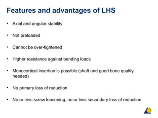 Features and advantages of LHS
• Axial and angular stability
• Not preloaded
• Cannot be over-tightened
• Higher resistance against bending loads
• Monocortical insertion is possible (shaft and good bone quality
needed)
• No primary loss of reduction
• No or less screw loosening, no or less secondary loss of reduction
 