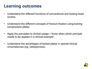 Learning outcomes
• Understand the different functions of conventional and locking head
screws.
• Understand the different concepts of fracture fixation using locking
compression plates.
• Apply the principles to clinical usage—“know when which principle
needs to be applied in a clinical example”.
• Understand the advantages of locked plates in special clinical
circumstances (eg, osteoporosis).
 