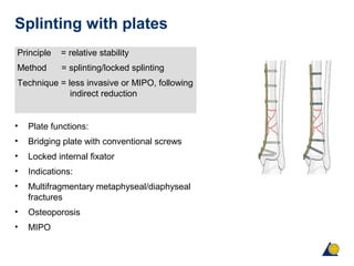 Splinting with plates
Principle = relative stability
Method = splinting/locked splinting
Technique = less invasive or MIPO, following
indirect reduction
• Plate functions:
• Bridging plate with conventional screws
• Locked internal fixator
• Indications:
• Multifragmentary metaphyseal/diaphyseal
fractures
• Osteoporosis
• MIPO
 