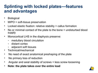 Splinting with locked plates—features
and advantages
• Biological
• MIPO > soft-tissue preservation
• Locked elastic fixation: relative stability > callus formation
• No or minimal contact of the plate to the bone > undisturbed blood
supply
• Monocortical LHS in the diaphysis preserve:
- medullary blood circulation
- distant cortex
- adjacent soft tissues
• Technical/mechanical
• No need of exact anatomical preshaping of the plate
• No primary loss of reduction
• Angular and axial stability of screws > less screw loosening
• Note: the plate takes over the entire load
 