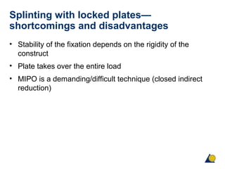 Splinting with locked plates—
shortcomings and disadvantages
• Stability of the fixation depends on the rigidity of the
construct
• Plate takes over the entire load
• MIPO is a demanding/difficult technique (closed indirect
reduction)
 